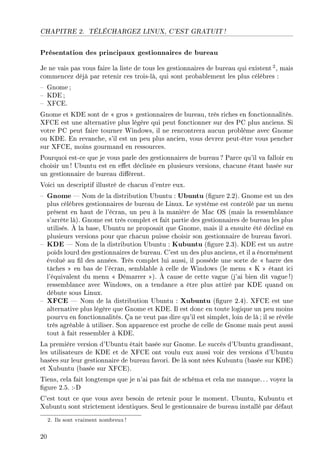 CHAPITRE 2. TÉLÉCHARGEZ LINUX, C'EST GRATUIT !
Présentation des principaux gestionnaires de bureau
Je ne vais pas vous faire la liste de tous les gestionnaires de bureau qui existent 2, mais
commencez déjà par retenir ces trois-là, qui sont probablement les plus célèbres :
 Gnome;
 KDE ;
 XFCE.
Gnome et KDE sont de  gros  gestionnaires de bureau, très riches en fonctionnalités.
XFCE est une alternative plus légère qui peut fonctionner sur des PC plus anciens. Si
votre PC peut faire tourner Windows, il ne rencontrera aucun problème avec Gnome
ou KDE. En revanche, s'il est un peu plus ancien, vous devrez peut-être vous pencher
sur XFCE, moins gourmand en ressources.
Pourquoi est-ce que je vous parle des gestionnaires de bureau ? Parce qu'il va falloir en
choisir un ! Ubuntu est en eet déclinée en plusieurs versions, chacune étant basée sur
un gestionnaire de bureau diérent.
Voici un descriptif illustré de chacun d'entre eux.
 Gnome  Nom de la distribution Ubuntu : Ubuntu (gure 2.2). Gnome est un des
plus célèbres gestionnaires de bureau de Linux. Le système est contrôlé par un menu
présent en haut de l'écran, un peu à la manière de Mac OS (mais la ressemblance
s'arrête là). Gnome est très complet et fait partie des gestionnaires de bureau les plus
utilisés. À la base, Ubuntu ne proposait que Gnome, mais il a ensuite été décliné en
plusieurs versions pour que chacun puisse choisir son gestionnaire de bureau favori.
 KDE  Nom de la distribution Ubuntu : Kubuntu (gure 2.3). KDE est un autre
poids lourd des gestionnaires de bureau. C'est un des plus anciens, et il a énormément
évolué au l des années. Très complet lui aussi, il possède une sorte de  barre des
tâches  en bas de l'écran, semblable à celle de Windows (le menu  K  étant ici
l'équivalent du menu  Démarrer ). À cause de cette vague (j'ai bien dit vague!)
ressemblance avec Windows, on a tendance a être plus attiré par KDE quand on
débute sous Linux.
 XFCE  Nom de la distribution Ubuntu : Xubuntu (gure 2.4). XFCE est une
alternative plus légère que Gnome et KDE. Il est donc en toute logique un peu moins
pourvu en fonctionnalités. Ça ne veut pas dire qu'il est simplet, loin de là ; il se révèle
très agréable à utiliser. Son apparence est proche de celle de Gnome mais peut aussi
tout à fait ressembler à KDE.
La première version d'Ubuntu était basée sur Gnome. Le succès d'Ubuntu grandissant,
les utilisateurs de KDE et de XFCE ont voulu eux aussi voir des versions d'Ubuntu
basées sur leur gestionnaire de bureau favori. De là sont nées Kubuntu (basée sur KDE)
et Xubuntu (basée sur XFCE).
Tiens, cela fait longtemps que je n'ai pas fait de schéma et cela me manque. .. voyez la
gure 2.5. :-D
C'est tout ce que vous avez besoin de retenir pour le moment. Ubuntu, Kubuntu et
Xubuntu sont strictement identiques. Seul le gestionnaire de bureau installé par défaut
2. Ils sont vraiment nombreux!
20
 