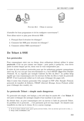 DE TELNET À SSH
Figure 23.1  Client et serveur
d'installer les bons programmes et de les congurer correctement 2.
Nous allons suivre ce plan pour découvrir SSH :
1. Pourquoi faut-il sécuriser les échanges ?
2. Comment fait SSH pour sécuriser les échanges ?
3. Comment utiliser SSH concrètement?
De Telnet à SSH
Les protocoles
Pour communiquer entre eux en réseau, deux ordinateurs doivent utiliser le même
protocole. C'est un peu comme une langue : pour parler à quelqu'un, vous devez
parler la même langue que lui, sinon vous ne vous comprendrez pas.
Il existe de très nombreux protocoles pour que les ordinateurs puissent communiquer
entre eux. Il y en a un que vous avez forcément vu, c'est le HTTP (HyperText Transfer
Protocol). Si, si, regardez par exemple l'adresse du Site du Zéro 3. Le préxe http
signie que vous communiquez avec les serveurs du Site du Zéro à l'aide du protocole
HTTP. C'est le protocole utilisé sur le web pour s'échanger des pages web.
Mais il existe bien d'autres protocoles ! Par exemple le FTP (File Transfer Protocol,
protocole de transfert de chiers), l'IMAP (Internet Message Access Protocol, utilisé
pour s'échanger des e-mails), etc.
Le protocole Telnet : simple mais dangereux
Un protocole très simple, très basique, a été créé dans les années 80 : c'est Telnet. Il
sert juste à échanger des messages simples d'une machine à une autre.
En théorie donc, on peut communiquer avec un serveur à l'aide du protocole Telnet.
Le problème de ce protocole.. . c'est justement qu'il est trop simple : les données sont
transférées en clair sur le réseau. Il n'y a aucun cryptage.
2. Et de le laisser allumé aussi, parce qu'un serveur éteint, c'est un serveur qui ne sert à rien.;-)
3. http://www.siteduzero.com
353
 