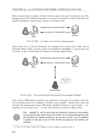 CHAPITRE 23. LA CONNEXION SÉCURISÉE À DISTANCE AVEC SSH
Voici ce qui pourrait se passer. Je force le trait, mais c'est pour vous donner une idée.
Imaginez qu'un PC militaire demande à un serveur de l'armée le code de lancement de
missiles (nucléaires, soyons fous), comme sur la gure 23.2.
Figure 23.2  Le client et le serveur communiquent
Après tout, il n'y a rien de choquant. Le message n'est envoyé qu'au client qui l'a
demandé. Mais en fait, un pirate aurait la possibilité d' écouter  ce qui se passe sur
le réseau, et donc d'intercepter les données en chemin (gure 23.3).
Figure 23.3  Une personne peut intercepter les messages échangés
Vous pouvez dicilement empêcher que quelqu'un intercepte les données. Intercep-
ter les données peut être compliqué à réaliser, mais possible 4. Sachez qu'il existe par
exemple des programmes comme Wireshark capables d'écouter ce qui se passe  no-
tamment sur un réseau local  et donc d'intercepter les données (gure 23.4).
Euh... attends, là : moi, je veux juste me connecter à distance à ma machine
ou à un serveur pour avoir l'accès à la console. Je ne vais pas échanger de code
de lancement de missiles nucléaires! Je vois pas en quoi c'est un problème
si quelqu'un sait que je suis en train de faire un grep sur ma machine, par
exemple...
4. Non, ce n'est pas le sujet de ce chapitre de vous expliquer comment faire.;-)
354
 