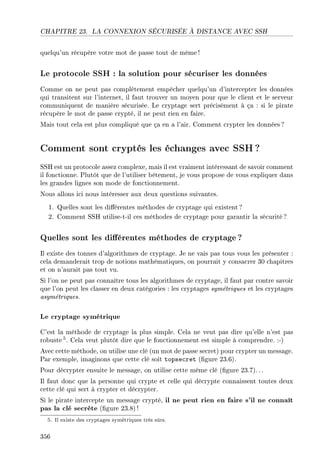 CHAPITRE 23. LA CONNEXION SÉCURISÉE À DISTANCE AVEC SSH
quelqu'un récupère votre mot de passe tout de même!
Le protocole SSH : la solution pour sécuriser les données
Comme on ne peut pas complètement empêcher quelqu'un d'intercepter les données
qui transitent sur l'internet, il faut trouver un moyen pour que le client et le serveur
communiquent de manière sécurisée. Le cryptage sert précisément à ça : si le pirate
récupère le mot de passe crypté, il ne peut rien en faire.
Mais tout cela est plus compliqué que ça en a l'air. Comment crypter les données ?
Comment sont cryptés les échanges avec SSH?
SSH est un protocole assez complexe, mais il est vraiment intéressant de savoir comment
il fonctionne. Plutôt que de l'utiliser bêtement, je vous propose de vous expliquer dans
les grandes lignes son mode de fonctionnement.
Nous allons ici nous intéresser aux deux questions suivantes.
1. Quelles sont les diérentes méthodes de cryptage qui existent ?
2. Comment SSH utilise-t-il ces méthodes de cryptage pour garantir la sécurité?
Quelles sont les diérentes méthodes de cryptage ?
Il existe des tonnes d'algorithmes de cryptage. Je ne vais pas tous vous les présenter :
cela demanderait trop de notions mathématiques, on pourrait y consacrer 30 chapitres
et on n'aurait pas tout vu.
Si l'on ne peut pas connaître tous les algorithmes de cryptage, il faut par contre savoir
que l'on peut les classer en deux catégories : les cryptages symétriques et les cryptages
asymétriques.
Le cryptage symétrique
C'est la méthode de cryptage la plus simple. Cela ne veut pas dire qu'elle n'est pas
robuste 5. Cela veut plutôt dire que le fonctionnement est simple à comprendre. :-)
Avec cette méthode, on utilise une clé (un mot de passe secret) pour crypter un message.
Par exemple, imaginons que cette clé soit topsecret (gure 23.6).
Pour décrypter ensuite le message, on utilise cette même clé (gure 23.7). ..
Il faut donc que la personne qui crypte et celle qui décrypte connaissent toutes deux
cette clé qui sert à crypter et décrypter.
Si le pirate intercepte un message crypté, il ne peut rien en faire s'il ne connaît
pas la clé secrète (gure 23.8) !
5. Il existe des cryptages symétriques très sûrs.
356
 