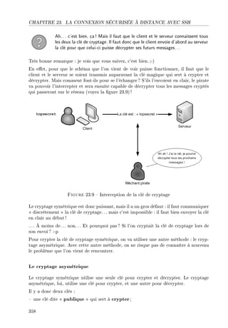CHAPITRE 23. LA CONNEXION SÉCURISÉE À DISTANCE AVEC SSH
Ah... c'est bien, ça! Mais il faut que le client et le serveur connaissent tous
les deux la clé de cryptage. Il faut donc que le client envoie d'abord au serveur
la clé pour que celui-ci puisse décrypter ses futurs messages...
Très bonne remarque : je vois que vous suivez, c'est bien. ;-)
En eet, pour que le schéma que l'on vient de voir puisse fonctionner, il faut que le
client et le serveur se soient transmis auparavant la clé magique qui sert à crypter et
décrypter. Mais comment font-ils pour se l'échanger ? S'ils l'envoient en clair, le pirate
va pouvoir l'intercepter et sera ensuite capable de décrypter tous les messages cryptés
qui passeront sur le réseau (voyez la gure 23.9)!
Figure 23.9  Interception de la clé de cryptage
Le cryptage symétrique est donc puissant, mais il a un gros défaut : il faut communiquer
 discrètement  la clé de cryptage. .. mais c'est impossible : il faut bien envoyer la clé
en clair au début!
. .. À moins de.. . non. .. Et pourquoi pas? Si l'on cryptait la clé de cryptage lors de
son envoi? :-p
Pour crypter la clé de cryptage symétrique, on va utiliser une autre méthode : le cryp-
tage asymétrique. Avec cette autre méthode, on ne risque pas de connaître à nouveau
le problème que l'on vient de rencontrer.
Le cryptage asymétrique
Le cryptage symétrique utilise une seule clé pour crypter et décrypter. Le cryptage
asymétrique, lui, utilise une clé pour crypter, et une autre pour décrypter.
Il y a donc deux clés :
 une clé dite  publique  qui sert à crypter;
358
 