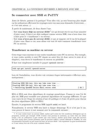CHAPITRE 23. LA CONNEXION SÉCURISÉE À DISTANCE AVEC SSH
Se connecter avec SSH et PuTTY
Assez de théorie, passons à la pratique ! Vous allez voir, ça sera beaucoup plus simple
car les ordinateurs eectuent les cryptages entre eux sans nous demander d'intervenir.. .
et c'est tant mieux.;-)
À partir de maintenant, de deux choses l'une.
 Soit vous louez déjà un serveur dédié7 (ce qui devrait être le cas d'une minorité
d'entre vous). Celui-ci est déjà conguré comme serveur SSH, vous n'avez donc rien
à faire pour le  transformer  en serveur.
 Soit vous n'avez pas de serveur dédié, ce qui, je suppose, est le cas de la plupart
d'entre vous. Dans ce cas, nous allons voir tout de suite comment transformer votre
PC en serveur.
Transformer sa machine en serveur
Cette étape vous concerne si vous voulez transformer votre PC en serveur. Par exemple,
si vous voulez accéder à votre PC depuis un autre lieu (et donc suivre le reste de ce
chapitre), vous devez le transformer en serveur au préalable.
Il faut tout simplement installer le paquet openssh-server :
sudo —ptEget inst—ll opensshEserver
Lors de l'installation, vous devriez voir certaines étapes intéressantes s'eectuer auto-
matiquement :
gre—ting ƒƒrP ‚ƒe keyY this m—y t—ke some time FFF
gre—ting ƒƒrP hƒe keyY this m—y t—ke some time FFF
B ‚est—rting ypenfƒh ƒe™ure ƒhell server sshd ‘ yu “
RSA et DSA sont deux algorithmes de cryptage asymétrique. Comme je vous l'ai dit
plus tôt, SSH peut travailler avec plusieurs algorithmes de cryptage diérents. Ce que
vous voyez là est l'étape de création d'une clé publique et d'une clé privée pour chacun
des deux algorithmes (RSA et DSA).
Ensuite, le programme de serveur SSH (appelé sshd) est lancé.
Normalement, le serveur SSH sera lancé à chaque démarrage. Si ce n'est pas le cas,
vous pouvez le lancer à tout moment avec la commande suivante :
7. Si vous voulez louer un serveur dédié, sachez qu'il existe de très nombreux hébergeurs qui en
proposent, comme par exemple OVH. Comme vous pourrez le constater, ça coûte cher (en même
temps, c'est un ordinateur à part entière que vous louez!). Sachez qu'il existe aussi des serveurs
low cost, moins chers (moins puissants mais ils peuvent sure), comme Kimsu et Dedibox. Je vous
recommande d'attendre un peu avant de louer un serveur dédié : cela représente un gros investissement
et il vaut mieux être sûr d'en avoir vraiment besoin.
364
 