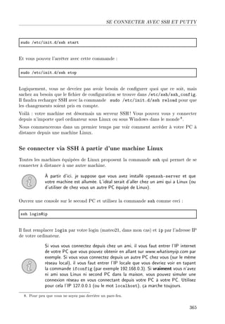 SE CONNECTER AVEC SSH ET PUTTY
sudo Get™GinitFdGssh st—rt
Et vous pouvez l'arrêter avec cette commande :
sudo Get™GinitFdGssh stop
Logiquement, vous ne devriez pas avoir besoin de congurer quoi que ce soit, mais
sachez au besoin que le chier de conguration se trouve dans /etc/ssh/ssh_config.
Il faudra recharger SSH avec la commande sudo /etc/init.d/ssh reload pour que
les changements soient pris en compte.
Voilà : votre machine est désormais un serveur SSH! Vous pouvez vous y connecter
depuis n'importe quel ordinateur sous Linux ou sous Windows dans le monde8.
Nous commencerons dans un premier temps par voir comment accéder à votre PC à
distance depuis une machine Linux.
Se connecter via SSH à partir d'une machine Linux
Toutes les machines équipées de Linux proposent la commande ssh qui permet de se
connecter à distance à une autre machine.
À partir d'ici, je suppose que vous avez installé openssh-server et que
votre machine est allumée. L'idéal serait d'aller chez un ami qui a Linux (ou
d'utiliser de chez vous un autre PC équipé de Linux).
Ouvrez une console sur le second PC et utilisez la commande ssh comme ceci :
ssh logindip
Il faut remplacer login par votre login (mateo21, dans mon cas) et ip par l'adresse IP
de votre ordinateur.
Si vous vous connectez depuis chez un ami, il vous faut entrer l'IP internet
de votre PC que vous pouvez obtenir en allant sur www.whatismyip.com par
exemple. Si vous vous connectez depuis un autre PC chez vous (sur le même
réseau local), il vous faut entrer l'IP locale que vous devriez voir en tapant
la commande ifconfig (par exemple 192.168.0.3). Si vraiment vous n'avez
ni ami sous Linux ni second PC dans la maison, vous pouvez simuler une
connexion réseau en vous connectant depuis votre PC à votre PC. Utilisez
pour cela l'IP 127.0.0.1 (ou le mot localhost), ça marche toujours.
8. Pour peu que vous ne soyez pas derrière un pare-feu.
365
 