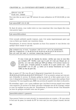 CHAPITRE 23. LA CONNEXION SÉCURISÉE À DISTANCE AVEC SSH


¨
©
Obtenir votre IP
Code web : 318222
Si je suis chez un ami et que l'IP internet de mon ordinateur est 87.112.13.165, je vais
taper :
ssh m—teoPIdVUFIIPFIQFITS
Si, faute de mieux, vous voulez tester en vous connectant chez vous depuis chez vous,
vous pouvez taper :
ssh m—teoPIdlo™—lhost
Cette seconde méthode marche toujours, mais c'est moins impressionnant parce que
vous ne faites que simuler une connexion réseau.
Normalement, le serveur devrait répondre au bout d'un moment et vous devriez voir
quelque chose comme ce qui suit :
„he —uthenti™ity of host 9lo™—lhost @IPUFHFHFIA9 ™—n9t ˜e est—˜lishedF
‚ƒe key fingerprint is RWXdWXPdXP—XdfXfdXVHX—˜XeWXe˜XSWXQUXSVXQRXdeXfUF
ere you sure you w—nt to ™ontinue ™onne™ting @yesGnoAc
Si vous n'avez pas de réponse du serveur, vériez que vous ne vous êtes
pas trompés d'IP. Vériez aussi que le port 22 n'est pas bloqué par un
pare-feu, car c'est celui utilisé par SSH par défaut. Si le serveur tourne sur
un autre port, il faudra préciser le numéro de ce port comme ceci : ssh
mateo21@87.112.13.165 -p 12451 (si le serveur fonctionne sur le port
12451 au lieu du port 22).
Que se passe-t-il ? On vous dit que le ngerprint (empreinte) du serveur est
49:d9:2d:2a:df:fd:80:ab:e9:eb:59:37:58:34:de:f7. C'est un numéro unique qui vous per-
met d'identier le serveur. Si demain quelqu'un essaie de se faire passer pour le ser-
veur, le ngerprint changera forcément et vous saurez qu'il se passe alors quelque chose
d'anormal. Ne vous inquiétez pas, SSH vous avertira de manière très claire si cela arrive.
En attendant, tapez  yes  pour conrmer que c'est bien le serveur auquel vous voulez
vous connecter. Le serveur et le client vont alors s'échanger une clé de cryptage, comme
je vous l'ai expliqué un peu plus tôt. Normalement, le serveur devrait vous demander
au bout de quelques secondes votre mot de passe :
m—teoPIdlo™—lhost9s p—sswordX
Vous pouvez l'entrer en toute sécurité, la communication est cryptée.;-) Si vous entrez
le bon mot de passe, la console du PC de votre ami (ou votre propre console) devrait
366
 
