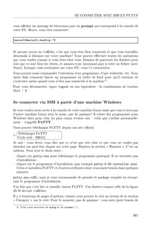 SE CONNECTER AVEC SSH ET PUTTY
vous acher un message de bienvenue puis un prompt qui correspond à la console de
votre PC. Bravo, vous êtes connectés !
m—teoPIdm—teoPIEdesktopX~6
Si aucune erreur ne s'ache, c'est que vous êtes bien connectés et que vous travaillez
désormais à distance sur votre machine! Vous pouvez eectuer toutes les opérations
que vous voulez comme si vous étiez chez vous. Essayez de parcourir les dossiers pour
voir que ce sont bien les vôtres, et amusez-vous (pourquoi pas) à créer un chier (avec
Nano). Lorsque vous reviendrez sur votre PC, vous l'y retrouverez.
Vous pouvez aussi commander l'exécution d'un programme, d'une recherche, etc. Vous
savez déjà comment lancer un programme en tâche de fond pour qu'il continue de
s'exécuter même quand vous n'êtes pas connectés à la machine 9.
Pour vous déconnecter, tapez logout ou son équivalent : la combinaison de touches
Ctrl + D.
Se connecter via SSH à partir d'une machine Windows
Si vous voulez avoir accès à la console de votre machine Linux mais que vous n'avez pas
d'autre machine Linux sous la main, pas de panique! Il existe des programmes pour
Windows faits pour cela. Le plus connu d'entre eux  celui que j'utilise personnelle-
ment  s'appelle PuTTY.
Vous pouvez télécharger PuTTY depuis son site ociel.


¨
©
Télécharger PuTTY
Code web : 396111
Je sais : vous devez vous dire que ce n'est pas très clair et que vous ne voulez pas
chercher sur quel lien cliquer sur cette page. Repérez la section  Binaries . C'est un
tableau. Vous avez le choix entre :
 cliquer sur putty.exe pour télécharger le programme principal. Il ne nécessite pas
d'installation;
 cliquer sur le programme d'installation (par exemple putty-0.60-installer.exe).
Celui-ci installera PuTTY et d'autres utilitaires dont vous aurez besoin dans quelques
minutes.
putty.exe sut, mais je vous recommande de prendre le package complet en récupé-
rant le programme d'installation.
Une fois que c'est fait et installé, lancez PuTTY. Une fenêtre comme celle de la gure
23.18 devrait s'acher.
Il y a beaucoup de pages d'options, comme vous pouvez le voir au niveau de la section
 Category  sur le côté. Pour le moment, pas de panique : vous avez juste besoin de
9. Vous vous souvenez de nohup et de screen ?;-)
367
 