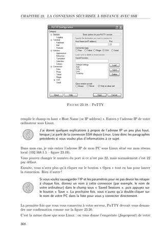 CHAPITRE 23. LA CONNEXION SÉCURISÉE À DISTANCE AVEC SSH
Figure 23.18  PuTTY
remplir le champ en haut  Host Name (or IP address) . Entrez-y l'adresse IP de votre
ordinateur sous Linux.
J'ai donné quelques explications à propos de l'adresse IP un peu plus haut,
lorsque j'ai parlé de la connexion SSH depuis Linux. Lisez donc les paragraphes
précédents si vous voulez plus d'informations à ce sujet.
Dans mon cas, je vais entrer l'adresse IP de mon PC sous Linux situé sur mon réseau
local (192.168.1.5  gure 23.19).
Vous pouvez changer le numéro du port si ce n'est pas 22, mais normalement c'est 22
par défaut.
Ensuite, vous n'avez plus qu'à cliquer sur le bouton  Open  tout en bas pour lancer
la connexion. Rien d'autre !
Si vous voulez sauvegarder l'IP et les paramètres pour ne pas devoir les retaper
à chaque fois, donnez un nom à cette connexion (par exemple, le nom de
votre ordinateur) dans le champ sous  Saved Sessions , puis appuyez sur
le bouton  Save . La prochaine fois, vous n'aurez qu'à double-cliquer sur
le nom de votre PC dans la liste pour vous y connecter directement.
La première fois que vous vous connectez à votre serveur, PuTTY devrait vous deman-
der une conrmation comme sur la gure 23.20.
C'est la même chose que sous Linux : on vous donne l'empreinte (ngerprint) de votre
368
 