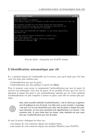 L'IDENTIFICATION AUTOMATIQUE PAR CLÉ
Figure 23.22  Connexion avec PuTTY réussie
L'identication automatique par clé
Il y a plusieurs façons de s'authentier sur le serveur, pour qu'il sache que c'est bien
vous. Les deux plus utilisées sont :
 l'authentication par mot de passe ;
 l'authentication par clés publique et privée du client.
Pour le moment, nous avons vu uniquement l'authentication par mot de passe (le
serveur vous demandait votre mot de passe). Il est possible d'éviter que l'on vous le
demande à chaque fois grâce à une authentication spéciale par clé. Cette méthode
d'authentication est plus complexe à mettre en place, mais elle est ensuite plus pra-
tique.
Avec cette nouvelle méthode d'authentication, c'est le client qui va générer
une clé publique et une clé privée. Les rôles sont un peu inversés. L'avantage,
c'est que l'on ne vous demandera pas votre mot de passe à chaque fois pour
vous connecter. Si vous vous connectez très régulièrement à un serveur, c'est
vraiment utile. Si vous faites bien les choses, cette méthode est tout aussi
sûre que l'authentication par mot de passe.
Je vais, là encore, distinguer les deux cas :
 vous essayez de vous connecter depuis une machine Linux ;
 vous essayez de vous connecter depuis une machine Windows (avec PuTTY).
371
 