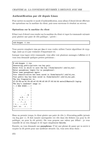 CHAPITRE 23. LA CONNEXION SÉCURISÉE À DISTANCE AVEC SSH
Authentication par clé depuis Linux
Pour mettre en marche ce mode d'authentication, nous allons d'abord devoir eectuer
des opérations sur la machine du client, puis nous enverrons le résultat au serveur.
Opérations sur la machine du client
Il faut tout d'abord vous rendre sur la machine du client et taper la commande suivante
pour générer une paire de clés publique / privée :
sshEkeygen Et rs—
Vous pouvez remplacer rsa par dsa si vous voulez utiliser l'autre algorithme de cryp-
tage, mais ça n'a pas vraiment d'importance ici.
Lorsque vous tapez cette commande, vous allez voir plusieurs messages s'acher et il
vous sera demandé quelques petites précisions :
6 sshEkeygen Et rs—
qener—ting pu˜li™Gpriv—te rs— key p—irF
inter file in whi™h to s—ve the key @GhomeGm—teoPIGFsshGid•rs—AX
inter p—ssphr—se @empty for no p—ssphr—seAX
inter s—me p—ssphr—se —g—inX
‰our identifi™—tion h—s ˜een s—ved in GhomeGm—teoPIGFsshGid•rs—F
‰our pu˜li™ key h—s ˜een s—ved in GhomeGm—teoPIGFsshGid•rs—Fpu˜F
„he key fingerprint isX
˜UXPPXWRX——XV™Xf˜XdQXefXSQXVTXdfX˜WXQUXRHX˜dXRd m—teoPIdm—teoPIEl—ptop
„he key9s r—ndom—rt im—ge isX
CEE‘ ‚ƒe PHRV“EEEEC
| |
| |
| F |
| F F F i |
| oFƒFF C |
| oF oFFFF F |
| FF FCFFFo |
| oFFF FFFFo o |
|ooCF ooF Fo F |
CEEEEEEEEEEEEEEEEEC
Dans un premier temps, le client génère une paire de clés ( Generating public/private
rsa key pair ). Il doit ensuite sauvegarder ces clés dans des chiers (un pour la clé
publique, un pour la clé privée). On vous propose une valeur par défaut : je vous
conseille de ne rien changer et de taper simplement Entrée.
Ensuite, on vous demande une passphrase. C'est une phrase de passe qui va servir à
crypter la clé privée pour une meilleure sécurité. Là, vous avez deux choix :
372
 