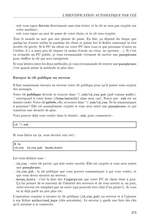 L'IDENTIFICATION AUTOMATIQUE PAR CLÉ
 soit vous tapez Entrée directement sans rien écrire, et la clé ne sera pas cryptée sur
votre machine;
 soit vous tapez un mot de passe de votre choix, et la clé sera cryptée.
Tout le monde ne met pas une phrase de passe. En fait, ça dépend du risque que
quelqu'un d'autre utilise la machine du client et puisse lire le chier contenant la très
secrète clé privée. Si le PC du client est votre PC chez vous et que personne d'autre ne
l'utilise, il y a assez peu de risques (à moins d'avoir un virus, un spyware.. .). Si c'est
en revanche un PC public, je vous recommande vivement de mettre une passphrase
pour chirer la clé qui sera enregistrée.
Si vous hésitez entre les deux méthodes, je vous recommande de rentrer une passphrase :
c'est quand même la méthode la plus sûre.
Envoyer la clé publique au serveur
Il faut maintenant envoyer au serveur votre clé publique pour qu'il puisse vous crypter
des messages.
Votre clé publique devrait se trouver dans ~/.ssh/id_rsa.pub (pub comme public).
~ correspond à votre home (/home/mateo21/ dans mon cas). Notez que .ssh est un
dossier caché. Votre clé privée, elle, se trouve dans ~/.ssh/id_rsa. Ne la communiquez
à personne ! Elle est normalement cryptée si vous avez entré une passphrase, ce qui
constitue une sécurité de plus.
Vous pouvez déjà vous rendre dans le dossier .ssh, pour commencer :
™d ~GFssh
Si vous faites un ls, vous devriez voir ceci :
6 ls
id•rs— id•rs—Fpu˜ known•hosts
Les trois chiers sont :
 id_rsa : votre clé privée, qui doit rester secrète. Elle est cryptée si vous avez rentré
une passphrase ;
 id_rsa.pub : la clé publique que vous pouvez communiquer à qui vous voulez, et
que vous devez envoyer au serveur ;
 known_hosts : c'est la liste des fingerprint que votre PC de client tient à jour.
Ça lui permet de se souvenir de l'identité des serveurs et de vous avertir si, un jour,
votre serveur est remplacé par un autre (qui pourrait être celui d'un pirate!). Je vous
en ai déjà parlé un peu plus tôt.
L'opération consiste à envoyer la clé publique (id_rsa.pub) au serveur et à l'ajouter
à son chier authorized_keys (clés autorisées). Le serveur y garde une liste des clés
qu'il autorise à se connecter.
373
 