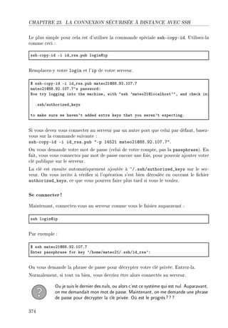 CHAPITRE 23. LA CONNEXION SÉCURISÉE À DISTANCE AVEC SSH
Le plus simple pour cela est d'utiliser la commande spéciale ssh-copy-id. Utilisez-la
comme ceci :
sshE™opyEid Ei id•rs—Fpu˜ logindip
Remplacez-y votre login et l'ip de votre serveur.
6 sshE™opyEid Ei id•rs—Fpu˜ m—teoPIdVVFWPFIHUFU
m—teoPIdVVFWPFIHUFU9s p—sswordX
xow try logging into the m—™hineD with 4ssh 9m—teoPIdlo™—lhost94D —nd ™he™k inX
FsshG—uthorized•keys
to m—ke sure we h—ven9t —dded extr— keys th—t you weren9t expe™tingF
Si vous devez vous connecter au serveur par un autre port que celui par défaut, basez-
vous sur la commande suivante :
ssh-copy-id -i id_rsa.pub -p 14521 mateo21@88.92.107.7.
On vous demande votre mot de passe (celui de votre compte, pas la passphrase). En
fait, vous vous connectez par mot de passe encore une fois, pour pouvoir ajouter votre
clé publique sur le serveur.
La clé est ensuite automatiquement ajoutée à ~/.ssh/authorized_keys sur le ser-
veur. On vous invite à vérier si l'opération s'est bien déroulée en ouvrant le chier
authorized_keys, ce que vous pourrez faire plus tard si vous le voulez.
Se connecter !
Maintenant, connectez-vous au serveur comme vous le faisiez auparavant :
ssh logindip
Par exemple :
6 ssh m—teoPIdVVFWPFIHUFU
inter p—ssphr—se for key 9GhomeGm—teoPIGFsshGid•rs—9X
On vous demande la phrase de passe pour décrypter votre clé privée. Entrez-la.
Normalement, si tout va bien, vous devriez être alors connectés au serveur.
Ou je suis le dernier des nuls, ou alors c'est ce système qui est nul. Auparavant,
on me demandait mon mot de passe. Maintenant, on me demande une phrase
de passe pour décrypter la clé privée. Où est le progrès???
374
 