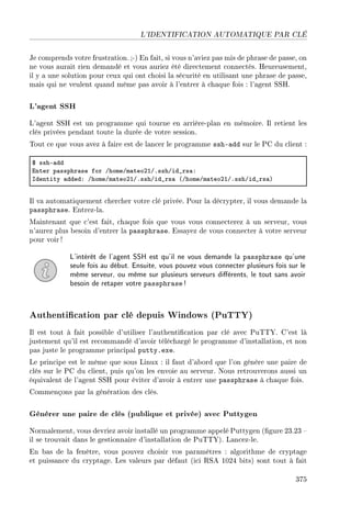 L'IDENTIFICATION AUTOMATIQUE PAR CLÉ
Je comprends votre frustration. ;-) En fait, si vous n'aviez pas mis de phrase de passe, on
ne vous aurait rien demandé et vous auriez été directement connectés. Heureusement,
il y a une solution pour ceux qui ont choisi la sécurité en utilisant une phrase de passe,
mais qui ne veulent quand même pas avoir à l'entrer à chaque fois : l'agent SSH.
L'agent SSH
L'agent SSH est un programme qui tourne en arrière-plan en mémoire. Il retient les
clés privées pendant toute la durée de votre session.
Tout ce que vous avez à faire est de lancer le programme ssh-add sur le PC du client :
6 sshE—dd
inter p—ssphr—se for GhomeGm—teoPIGFsshGid•rs—X
sdentity —ddedX GhomeGm—teoPIGFsshGid•rs— @GhomeGm—teoPIGFsshGid•rs—A
Il va automatiquement chercher votre clé privée. Pour la décrypter, il vous demande la
passphrase. Entrez-la.
Maintenant que c'est fait, chaque fois que vous vous connecterez à un serveur, vous
n'aurez plus besoin d'entrer la passphrase. Essayez de vous connecter à votre serveur
pour voir !
L'intérêt de l'agent SSH est qu'il ne vous demande la passphrase qu'une
seule fois au début. Ensuite, vous pouvez vous connecter plusieurs fois sur le
même serveur, ou même sur plusieurs serveurs diérents, le tout sans avoir
besoin de retaper votre passphrase !
Authentication par clé depuis Windows (PuTTY)
Il est tout à fait possible d'utiliser l'authentication par clé avec PuTTY. C'est là
justement qu'il est recommandé d'avoir téléchargé le programme d'installation, et non
pas juste le programme principal putty.exe.
Le principe est le même que sous Linux : il faut d'abord que l'on génère une paire de
clés sur le PC du client, puis qu'on les envoie au serveur. Nous retrouverons aussi un
équivalent de l'agent SSH pour éviter d'avoir à entrer une passphrase à chaque fois.
Commençons par la génération des clés.
Générer une paire de clés (publique et privée) avec Puttygen
Normalement, vous devriez avoir installé un programme appelé Puttygen (gure 23.23 
il se trouvait dans le gestionnaire d'installation de PuTTY). Lancez-le.
En bas de la fenêtre, vous pouvez choisir vos paramètres : algorithme de cryptage
et puissance du cryptage. Les valeurs par défaut (ici RSA 1024 bits) sont tout à fait
375
 