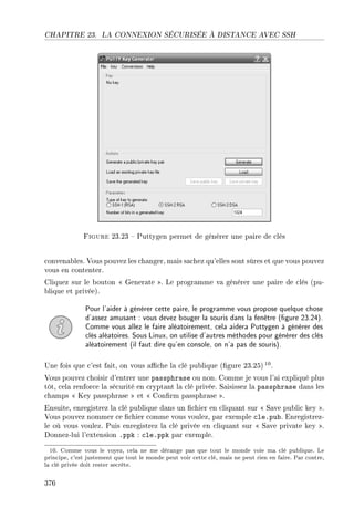 CHAPITRE 23. LA CONNEXION SÉCURISÉE À DISTANCE AVEC SSH
Figure 23.23  Puttygen permet de générer une paire de clés
convenables. Vous pouvez les changer, mais sachez qu'elles sont sûres et que vous pouvez
vous en contenter.
Cliquez sur le bouton  Generate . Le programme va générer une paire de clés (pu-
blique et privée).
Pour l'aider à générer cette paire, le programme vous propose quelque chose
d'assez amusant : vous devez bouger la souris dans la fenêtre (gure 23.24).
Comme vous allez le faire aléatoirement, cela aidera Puttygen à générer des
clés aléatoires. Sous Linux, on utilise d'autres méthodes pour générer des clés
aléatoirement (il faut dire qu'en console, on n'a pas de souris).
Une fois que c'est fait, on vous ache la clé publique (gure 23.25)10.
Vous pouvez choisir d'entrer une passphrase ou non. Comme je vous l'ai expliqué plus
tôt, cela renforce la sécurité en cryptant la clé privée. Saisissez la passphrase dans les
champs  Key passphrase  et  Conrm passphrase .
Ensuite, enregistrez la clé publique dans un chier en cliquant sur  Save public key .
Vous pouvez nommer ce chier comme vous voulez, par exemple cle.pub. Enregistrez-
le où vous voulez. Puis enregistrez la clé privée en cliquant sur  Save private key .
Donnez-lui l'extension .ppk : cle.ppk par exemple.
10. Comme vous le voyez, cela ne me dérange pas que tout le monde voie ma clé publique. Le
principe, c'est justement que tout le monde peut voir cette clé, mais ne peut rien en faire. Par contre,
la clé privée doit rester secrète.
376
 