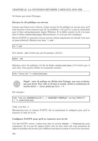 CHAPITRE 23. LA CONNEXION SÉCURISÉE À DISTANCE AVEC SSH
Ne fermez pas encore Puttygen.
Envoyer la clé publique au serveur
Comme sous Linux tout à l'heure, il faut envoyer la clé publique au serveur pour qu'il
nous autorise à nous connecter par clé. Le problème, c'est qu'il n'y a pas de commande
pour le faire automatiquement depuis Windows. Il va falloir ajouter la clé à la main
dans le chier authorized_keys. Heureusement, ce n'est pas très compliqué.
Ouvrez PuTTY et connectez-vous au serveur comme auparavant (en entrant votre mot
de passe habituel). Rendez-vous dans ~/.ssh :
™d ~GFssh
Si le dossier .ssh n'existe pas, pas de panique, créez-le :
mkdir Fssh
Rajoutez votre clé publique à la n du chier authorized_keys (s'il n'existe pas, il
sera créé). Vous pouvez utiliser la commande suivante :
e™ho 4votre•™le4 bb —uthorized•keys
Rappel : votre clé publique est achée dans Puttygen, que vous ne devriez
pas avoir fermé. Pour coller la clé dans la console, utilisez la combinaison de
touches Shift + Inser plutôt que Ctrl + V.
Par exemple :
e™ho 4sshErs— eeeefQxz—gIy™Pi ‘FFF“ eeeefte€CC…‡fykvpHa rs—EkeyEPHHVIIIU4
→ bb —uthorized•keys
Voilà, c'est fait.;-)
Déconnectez-vous, et relancez PuTTY. On va maintenant le congurer pour qu'il se
connecte à l'aide de la clé.
Congurer PuTTY pour qu'il se connecte avec la clé
Une fois PuTTY ouvert, rendez-vous dans la section Window → Translation pour
commencer. Ça n'a pas de rapport direct avec les clés, mais cela vous permettra de
régler le problème des accents qui s'achent mal dans la console si vous l'avez rencontré.
378
 