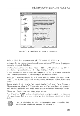 L'IDENTIFICATION AUTOMATIQUE PAR CLÉ
Figure 23.26  Encodage de l'invite de commandes
Réglez la valeur de la liste déroulante à UTF-8, comme sur gure 23.26.
La plupart des serveurs encodent désormais les caractères en UTF-8, cela devrait donc
vous éviter des soucis d'achage.
Maintenant, rendez-vous dans Connection → SSH → Auth. Cliquez sur le petit bou-
ton  Browse  pour sélectionner votre clé privée (gure 23.27).
Je vous recommande aussi d'aller dans Connection → Data et d'entrer votre login
dans  Auto-login username , comme la gure 23.28 vous le montre.
Retournez à l'accueil en cliquant sur la section  Session  tout en haut (gure 23.29).
Entrez l'IP du serveur. Ensuite, je vous recommande fortement d'enregistrer ces para-
mètres.
Donnez un nom à votre serveur (par exemple MonServeur) sous  Saved Sessions .
Cliquez ensuite sur  Save . À l'avenir, vous n'aurez qu'à double-cliquer sur le nom de
votre serveur dans la liste pour vous y connecter directement avec les bons paramètres.
Cliquez sur  Open  pour vous connecter au serveur.
Vous devriez voir PuTTY utiliser automatiquement votre pseudo, puis vous demander
votre passphrase. Entrez-la pour vérier que cela fonctionne, comme sur la gure
23.30.
Euh... et si je ne veux pas avoir à entrer la passphrase à chaque fois? Non,
parce que c'est pareil que d'entrer un mot de passe, là...
379
 