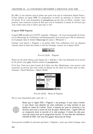 CHAPITRE 23. LA CONNEXION SÉCURISÉE À DISTANCE AVEC SSH
En eet, et ma réponse sera la même que pour ceux qui se connectent depuis Linux :
il faut utiliser un agent SSH. Ce programme va rester en mémoire et retenir votre
clé privée. Il ne vous demandera la passphrase qu'une fois au début ; ensuite, vous
pourrez vous connecter autant de fois que vous le souhaitez à autant de serveurs que
vous voulez sans avoir à entrer quoi que ce soit.
L'agent SSH Pageant
L'agent SSH installé avec PuTTY s'appelle  Pageant . Je vous recommande de le lan-
cer au démarrage de l'ordinateur automatiquement (il ne prend que 4 Mo en mémoire),
en le plaçant dans le dossier Démarrage du menu  Démarrer .
Lorsque vous lancez  Pageant , la petite icône d'un ordinateur avec un chapeau
s'ajoute dans la barre des tâches à côté de l'horloge, comme sur la gure 23.31.
Figure 23.31  Pageant
Faites un clic droit dessus, puis cliquez sur  Add key . On vous demande où se trouve
la clé privée (cle.ppk). Entrez ensuite la passphrase.
C'est bon. Vous avez juste besoin de le faire une fois. Maintenant, vous pouvez vous
connecter au serveur que vous voulez en faisant un clic droit sur l'icône, puis en sélec-
tionnant  Saved Sessions  (gure 23.32).
Figure 23.32  Menu de Pageant
On ne vous demandera plus votre clé. :-)
Notez que si l'agent SSH  Pageant  est pratique, il vaut mieux l'arrêter
si vous devez vous absenter de votre ordinateur un long moment et que
quelqu'un risque de l'utiliser. Sinon, n'importe qui peut se connecter à vos
serveurs sans avoir à entrer de mot de passe. Retenez bien : l'agent SSH est
un compromis entre la sécurité et le côté pratique. Il retient les clés pour
vous (du moins tant que le programme tourne). Si vous êtes des utilisateurs
intensifs de SSH, cela vous fera gagner beaucoup de temps.
Vous pouvez modier le raccourci qui lance  Pageant  pour que celui-ci charge votre
382
 