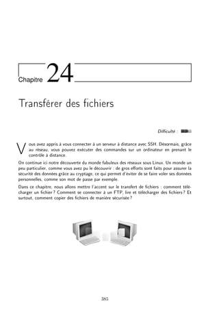 Chapitre 24
Transférer des chiers
Diculté :
Vous avez appris à vous connecter à un serveur à distance avec SSH. Désormais, grâce
au réseau, vous pouvez exécuter des commandes sur un ordinateur en prenant le
contrôle à distance.
On continue ici notre découverte du monde fabuleux des réseaux sous Linux. Un monde un
peu particulier, comme vous avez pu le découvrir : de gros eorts sont faits pour assurer la
sécurité des données grâce au cryptage, ce qui permet d'éviter de se faire voler ses données
personnelles, comme son mot de passe par exemple.
Dans ce chapitre, nous allons mettre l'accent sur le transfert de chiers : comment télé-
charger un chier? Comment se connecter à un FTP, lire et télécharger des chiers? Et
surtout, comment copier des chiers de manière sécurisée?
385
 