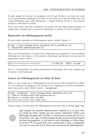 WGET : TÉLÉCHARGEMENT DE FICHIERS
Le plus simple est d'ouvrir un navigateur web tel que Firefox là où vous avez accès
à un environnement graphique et de faire un clic droit sur le lien du chier que vous
voulez télécharger, pour enn sélectionner  Copier l'adresse du lien . Vous pouvez
ensuite le coller dans la console.
Notez qu'il existe aussi des navigateurs en console tels que lynx (plutôt basique) et
links (assez complet) que vous pouvez télécharger et essayer si vous le souhaitez.
Reprendre un téléchargement arrêté
Si vous voulez reprendre un téléchargement arrêté, utilisez l'option -c :
6 wget E™ httpXGG™dim—geFde˜i—nForgGde˜i—nE™dGRFH•rSGiQVTGisoE™dG
→ de˜i—nERHrSEiQVTE˜usiness™—rdFiso
Pour que cela fonctionne, il ne faut bien évidemment pas supprimer le bout de chier
téléchargé sur votre disque.;-) Si la reprise a fonctionné vous devriez voir une barre de
progression comme celle-ci :
UI7 ‘CCCCCCCCCCCCCCCaaaaaaaaaaab “ PR RSH PIT RUHuGs et— VVs
Les +++ correspondent à la partie précédemment téléchargée. Cela vous conrme que
la reprise a bien fonctionné.
Lancer un téléchargement en tâche de fond
Enn, si vous voulez que le téléchargement soit envoyé en tâche de fond dès le début,
il y a la technique du nohup que l'on connaît et qui s'applique à toutes les commandes,
mais vous pouvez aussi utiliser l'option --background :
6 wget EE˜—™kground E™ httpXGG™dim—geFde˜i—nForgGde˜i—nE™dGRFH•rSG
→ iQVTGisoE™dGde˜i—nERHrSEiQVTE˜usiness™—rdFiso
€oursuite à l9—rrière pl—nD pid VRPPF
v— sortie ser— é™rite vers  wgetElog F
Comme indiqué, l'avancement du téléchargement sera écrit dans un chier wget-log.
wget propose une quantité impressionnante d'options et je ne peux donc
pas toutes les traiter. Sachez que vous pouvez notamment l'utiliser pour
télécharger des pages web. Consultez le manuel pour en savoir plus car il y a
de quoi faire : man wget. Un des avantages de wget est que vous avez toujours
une barre de progression, et cela même si vous téléchargez un chier depuis
un serveur FTP. Ça paraît bête, mais, contrairement à wget, le programme
ftp que l'on verra plus loin ne donne pas l'avancement du téléchargement!
387
 