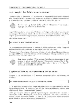 CHAPITRE 24. TRANSFÉRER DES FICHIERS
scp : copier des chiers sur le réseau
Vous connaissez la commande cp ? Elle permet de copier des chiers sur votre disque
dur. Eh bien voici scp (Secure CoPy), qui permet de copier des chiers d'un ordinateur
à un autre à travers le réseau ! Le tout de manière sécurisée, bien sûr. :-)
Il existe aussi rcp (Remote CoPy) qui fait la même chose mais sans aucun
cryptage. Son utilisation est déconseillée.
scp s'utilise quasiment comme ssh. D'ailleurs ce n'est pas un hasard car scp s'appuie
sur ssh pour fonctionner. Là où ssh sert à ouvrir une console à distance (un shell),
scp est spécialement conçue pour copier des chiers d'un ordinateur à un autre.
On l'utilise comme ceci :
s™p fi™hier•origine ™opie•destin—tion
Le premier élément à indiquer est la position du chier que l'on veut copier. Le second
élément correspond au répertoire de destination où il doit être copié.
Chacun de ces éléments peut s'écrire sous la forme suivante : login@ip:nom_fichier.
Le login et l'IP sont facultatifs. Si vous n'écrivez ni login ni IP, scp considérera que le
chier se trouve sur votre ordinateur.
Vous pouvez remplacer l'IP par un nom d'hôte (un nom de domaine) si vous
en avez un qui est plus facile à retenir. Par exemple, le serveur Lisa du Site
du Zéro peut être appelé en écrivant lisa.simple-it.fr au lieu d'une IP
compliquée comme 85.123.10.201.
Copier un chier de votre ordinateur vers un autre
Prenons un cas concret (gure 24.1) pour que vous puissiez mieux voir comment ça
s'utilise :
s™p im—geFpng m—teoPIdVSFIPQFIHFPHIXGhomeGm—teoPIGim—gesG
Ici, je demande à copier le chier image.png qui se trouve sur mon ordinateur vers un
autre ordinateur dont l'IP est 85.123.10.201. Sur cet autre ordinateur, le chier sera
placé dans le dossier /home/mateo21/images/.
Notez que l'on peut utiliser le symbole ~ pour indiquer  mon répertoire personnel 
(/home/mateo21/). D'autre part, si cet autre ordinateur a un nom d'hôte facile à
retenir, j'aurais tendance à l'utiliser à la place de l'IP. J'aurais donc pu écrire quelque
chose comme ce qui suit et qui aurait été identique :
388
 