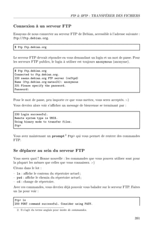 FTP  SFTP : TRANSFÉRER DES FICHIERS
Connexion à un serveur FTP
Essayons de nous connecter au serveur FTP de Debian, accessible à l'adresse suivante :
ftp://ftp.debian.org.
6 ftp ftpFde˜i—nForg
Le serveur FTP devrait répondre en vous demandant un login et un mot de passe. Pour
les serveurs FTP publics, le login à utiliser est toujours anonymous (anonyme).
6 ftp ftpFde˜i—nForg
gonne™ted to ftpFde˜i—nForgF
PPH s—ensFde˜i—nForg p„€ server @vsftpdA
x—me @ftpFde˜i—nForgXm—teoPIAX —nonymous
QQI €le—se spe™ify the p—sswordF
€—sswordX
Pour le mot de passe, peu importe ce que vous mettez, vous serez acceptés. :-)
Vous devriez alors voir s'acher un message de bienvenue se terminant par :
PQH vogin su™™essfulF
‚emote system type is …xsˆF
…sing ˜in—ry mode to tr—nsfer filesF
ftpb
Vous avez maintenant un prompt2 ftp qui vous permet de rentrer des commandes
FTP.
Se déplacer au sein du serveur FTP
Vous savez quoi ? Bonne nouvelle : les commandes que vous pouvez utiliser sont pour
la plupart les mêmes que celles que vous connaissez. :-)
Citons dans le lot :
 ls : ache le contenu du répertoire actuel ;
 pwd : ache le chemin du répertoire actuel ;
 cd : change de répertoire.
Avec ces commandes, vous devriez déjà pouvoir vous balader sur le serveur FTP. Faites
un ls pour voir :
ftpb ls
PHH €y‚„ ™omm—nd su™™essfulF gonsider using €eƒ†F
2. Il s'agit du terme anglais pour invite de commandes.
391
 