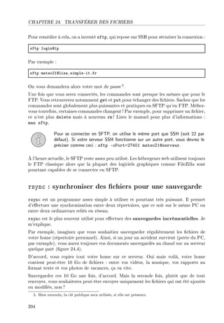 CHAPITRE 24. TRANSFÉRER DES FICHIERS
Pour remédier à cela, on a inventé sftp, qui repose sur SSH pour sécuriser la connexion :
sftp logindip
Par exemple :
sftp m—teoPIdlis—FsimpleEitFfr
On vous demandera alors votre mot de passe 3.
Une fois que vous serez connectés, les commandes sont presque les mêmes que pour le
FTP. Vous retrouverez notamment get et put pour échanger des chiers. Sachez que les
commandes sont globalement plus puissantes et pratiques en SFTP qu'en FTP. Méez-
vous toutefois, certaines commandes changent! Par exemple, pour supprimer un chier,
ce n'est plus delete mais à nouveau rm ! Lisez le manuel pour plus d'informations :
man sftp.
Pour se connecter en SFTP, on utilise le même port que SSH (soit 22 par
défaut). Si votre serveur SSH fonctionne sur un autre port, vous devrez le
préciser comme ceci : sftp -oPort=27401 mateo21@serveur.
À l'heure actuelle, le SFTP reste assez peu utilisé. Les hébergeurs web utilisent toujours
le FTP classique alors que la plupart des logiciels graphiques comme FileZilla sont
pourtant capables de se connecter en SFTP.
rsync : synchroniser des chiers pour une sauvegarde
rsync est un programme assez simple à utiliser et pourtant très puissant. Il permet
d'eectuer une synchronisation entre deux répertoires, que ce soit sur le même PC ou
entre deux ordinateurs reliés en réseau.
rsync est le plus souvent utilisé pour eectuer des sauvegardes incrémentielles. Je
m'explique.
Par exemple, imaginez que vous souhaitiez sauvegarder régulièrement les chiers de
votre home (répertoire personnel). Ainsi, si un jour un accident survient (perte du PC,
par exemple), vous aurez toujours vos documents sauvegardés au chaud sur un serveur
quelque part (gure 24.4).
D'accord, vous copiez tout votre home sur ce serveur. Oui mais voilà, votre home
contient peut-être 10 Go de chiers : entre vos vidéos, la musique, vos rapports au
format texte et vos photos de vacances, ça va vite.
Sauvegarder ces 10 Go une fois, d'accord. Mais la seconde fois, plutôt que de tout
renvoyer, vous souhaiterez peut-être envoyer uniquement les chiers qui ont été ajoutés
ou modiés, non ?
3. Bien entendu, la clé publique sera utilisée, si elle est présente.
394
 