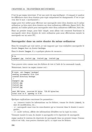 CHAPITRE 24. TRANSFÉRER DES FICHIERS
C'est là que rsync intervient. C'est une sorte de scp intelligent : il compare et analyse
les diérences entre deux dossiers puis copie uniquement les changements. C'est ce que
veut dire le mot  incrémentiel .
rsync peut être utilisé pour eectuer une sauvegarde entre deux dossiers sur le même
ordinateur ou bien entre deux dossiers sur deux ordinateurs diérents (gure 24.5). En
général, on l'utilise plutôt pour sauvegarder entre deux ordinateurs diérents, bien sûr.
Dans un premier temps, pour faire simple, nous allons voir comment fonctionne la
sauvegarde entre deux dossiers de votre ordinateur puis nous eectuerons ensuite la
sauvegarde sur un autre PC.
Sauvegarder dans un autre dossier du même ordinateur
Dans les exemples qui vont suivre, je vais supposer que vous souhaitiez sauvegarder le
dossier Images dans un dossier backups.
Dans le dossier Images, il y a quelques photos de vacances :
6 ls
esp—gneIFjpg it—lieIFjpg it—liePFjpg it—lieQFjpg
Vous pouvez créer comme moi des chiers de test à l'aide de la commande touch.
Maintenant, lancez un rsync comme ceci :
6 rsyn™ E—rv sm—gesG ˜—™kupsG
sending in™rement—l file list
™re—ted dire™tory ˜—™kups
FG
esp—gneIFjpg
it—lieIFjpg
it—liePFjpg
it—lieQFjpg
sent PTV ˜ytes re™eived WI ˜ytes UIVFHH ˜ytesGse™
tot—l size is H speedup is HFHH
Quelques explications concernant les paramètres :
 -a : conserve toutes les informations sur les chiers, comme les droits (chmod), la
date de modication, etc. ;
 -r : sauvegarde aussi tous les sous-dossiers qui se trouvent dans le dossier à sauve-
garder ;
 -v : mode verbeux, ache des informations détaillées sur la copie en cours.
Viennent ensuite le nom du dossier à sauvegarder et le répertoire de sauvegarde.
rsync analyse le contenu du répertoire de sauvegarde dans un premier temps. Comme
celui-ci est vide, vous pouvez constater qu'il y a copié tous les chiers.
396
 