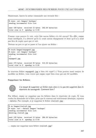 RSYNC : SYNCHRONISER DES FICHIERS POUR UNE SAUVEGARDE
Maintenant, lancez la même commande une seconde fois :
6 rsyn™ E—rv sm—gesG ˜—™kupsG
sending in™rement—l file list
sent IHW ˜ytes re™eived IP ˜ytes PRPFHH ˜ytesGse™
tot—l size is H speedup is HFHH
Comme vous pouvez le voir, cette fois aucun chier n'a été envoyé ! En eet, rsync
étant intelligent, il a détecté qu'il n'y avait aucun changement et donc qu'il n'y avait
pas lieu de copier quoi que ce soit.
Testons un peu ce qui se passe si l'on ajoute un chier :
6 tou™h sm—gesGesp—gnePFjpg
6 rsyn™ E—rv sm—gesG ˜—™kupsG
sending in™rement—l file list
FG
esp—gnePFjpg
sent IUP ˜ytes re™eived QR ˜ytes RIPFHH ˜ytesGse™
tot—l size is H speedup is HFHH
Le nouveau chier espagne2.jpg a bien été copié ! ;-) Vous pouvez aussi essayer de
modier un chier, vous verrez que rsync copie bien ceux qui ont été modiés.
Supprimer les chiers
J'ai essayé de supprimer un chier mais celui-ci n'a pas été supprimé dans le
répertoire de sauvegarde. Comment faire?
Par défaut, rsync ne supprime pas les chiers dans le répertoire de copie. Si vous
voulez lui demander de le faire, pour que le contenu soit strictement identique, rajoutez
--delete. Par exemple, si je supprime le chier italie3.jpg :
6 rm sm—gesGit—lieQFjpg
6 rsyn™ E—rv EEdelete sm—gesG ˜—™kupsG
sending in™rement—l file list
deleting it—lieQFjpg
sent IPH ˜ytes re™eived IP ˜ytes PTRFHH ˜ytesGse™
tot—l size is R speedup is HFHQ
. .. rsync me supprime mon chier italie3.jpg !
397
 