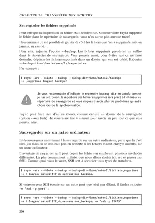 CHAPITRE 24. TRANSFÉRER DES FICHIERS
Sauvegarder les chiers supprimés
Peut-être que la suppression du chier était accidentelle. Si même votre rsync supprime
le chier dans le répertoire de sauvegarde, vous n'en aurez plus aucune trace!
Heureusement, il est possible de garder de côté les chiers que l'on a supprimés, sait-on
jamais, au cas où.. .
Pour cela, rajoutez l'option --backup. Les chiers supprimés prendront un suxe
dans le répertoire de sauvegarde. Vous pouvez aussi, pour éviter que ça ne fasse
désordre, déplacer les chiers supprimés dans un dossier qui leur est dédié. Rajoutez
--backup-dir=/chemin/vers/le/repertoire.
Par exemple :
6 rsyn™ E—rv EEdelete EE˜—™kup EE˜—™kupEdiraGhomeGm—teoPIG˜—™kups
→ •supprimes sm—gesG ˜—™kupsG
Je vous recommande d'indiquer le répertoire backup-dir en absolu comme
je l'ai fait. Sinon, le répertoire des chiers supprimés sera placé à l'intérieur du
répertoire de sauvegarde et vous risquez d'avoir plus de problèmes qu'autre
chose lors de la synchronisation.
rsync peut faire bien d'autres choses, comme exclure un dossier de la sauvegarde
(option --exclude). Je vous laisse lire le manuel pour savoir un peu tout ce que vous
pouvez faire.
Sauvegarder sur un autre ordinateur
Intéressons-nous maintenant à la sauvegarde sur un autre ordinateur, parce que là c'est
bien joli mais on se sentirait plus en sécurité si les chiers étaient envoyés ailleurs, sur
un autre ordinateur.
L'avantage de rsync est qu'il peut copier les chiers en employant plusieurs méthodes
diérentes. La plus couramment utilisée, que nous allons choisir ici, est de passer par
SSH. Comme quoi, vous le voyez, SSH sert à sécuriser tous types de transferts.
6 rsyn™ E—rv EEdelete EE˜—™kup EE˜—™kupEdiraGhomeGm—teoPIGfi™hiers•supprimes
→ G sm—gesG m—teoPIds€•du•serveurXmes•˜—™kupsG
Si votre serveur SSH écoute sur un autre port que celui par défaut, il faudra rajouter
-e ssh -p port :
6 rsyn™ E—rv EEdelete EE˜—™kup EE˜—™kupEdiraGhomeGm—teoPIGfi™hiers•supprimes
→ G sm—gesG m—teoPIds€•du•serveurXmes•˜—™kupsG Ee 4ssh Ep IPRUQ4
398
 