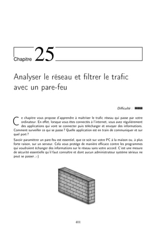 Chapitre 25
Analyser le réseau et ltrer le trac
avec un pare-feu
Diculté :
Ce chapitre vous propose d'apprendre à maîtriser le trac réseau qui passe par votre
ordinateur. En eet, lorsque vous êtes connectés à l'internet, vous avez régulièrement
des applications qui vont se connecter puis télécharger et envoyer des informations.
Comment surveiller ce qui se passe? Quelle application est en train de communiquer et sur
quel port?
Savoir paramétrer un pare-feu est essentiel, que ce soit sur votre PC à la maison ou, à plus
forte raison, sur un serveur. Cela vous protège de manière ecace contre les programmes
qui voudraient échanger des informations sur le réseau sans votre accord. C'est une mesure
de sécurité essentielle qu'il faut connaître et dont aucun administrateur système sérieux ne
peut se passer.;-)
401
 