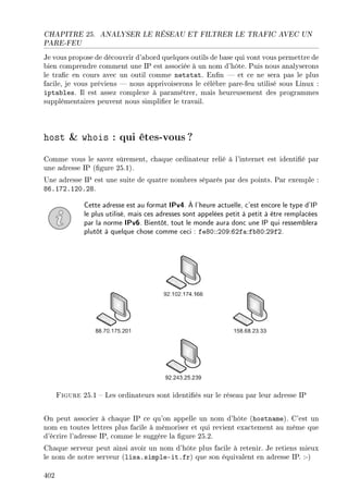 CHAPITRE 25. ANALYSER LE RÉSEAU ET FILTRER LE TRAFIC AVEC UN
PARE-FEU
Je vous propose de découvrir d'abord quelques outils de base qui vont vous permettre de
bien comprendre comment une IP est associée à un nom d'hôte. Puis nous analyserons
le trac en cours avec un outil comme netstat. Enn  et ce ne sera pas le plus
facile, je vous préviens  nous apprivoiserons le célèbre pare-feu utilisé sous Linux :
iptables. Il est assez complexe à paramétrer, mais heureusement des programmes
supplémentaires peuvent nous simplier le travail.
host  whois : qui êtes-vous?
Comme vous le savez sûrement, chaque ordinateur relié à l'internet est identié par
une adresse IP (gure 25.1).
Une adresse IP est une suite de quatre nombres séparés par des points. Par exemple :
86.172.120.28.
Cette adresse est au format IPv4. À l'heure actuelle, c'est encore le type d'IP
le plus utilisé, mais ces adresses sont appelées petit à petit à être remplacées
par la norme IPv6. Bientôt, tout le monde aura donc une IP qui ressemblera
plutôt à quelque chose comme ceci : fe80::209:62fa:fb80:29f2.
Figure 25.1  Les ordinateurs sont identiés sur le réseau par leur adresse IP
On peut associer à chaque IP ce qu'on appelle un nom d'hôte (hostname). C'est un
nom en toutes lettres plus facile à mémoriser et qui revient exactement au même que
d'écrire l'adresse IP, comme le suggère la gure 25.2.
Chaque serveur peut ainsi avoir un nom d'hôte plus facile à retenir. Je retiens mieux
le nom de notre serveur (lisa.simple-it.fr) que son équivalent en adresse IP. :-)
402
 
