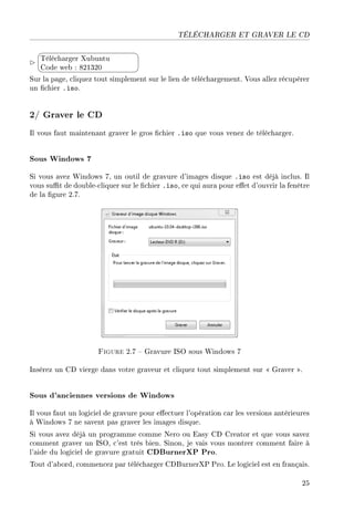 TÉLÉCHARGER ET GRAVER LE CD


¨
©
Télécharger Xubuntu
Code web : 821320
Sur la page, cliquez tout simplement sur le lien de téléchargement. Vous allez récupérer
un chier .iso.
2/ Graver le CD
Il vous faut maintenant graver le gros chier .iso que vous venez de télécharger.
Sous Windows 7
Si vous avez Windows 7, un outil de gravure d'images disque .iso est déjà inclus. Il
vous sut de double-cliquer sur le chier .iso, ce qui aura pour eet d'ouvrir la fenêtre
de la gure 2.7.
Figure 2.7  Gravure ISO sous Windows 7
Insérez un CD vierge dans votre graveur et cliquez tout simplement sur  Graver .
Sous d'anciennes versions de Windows
Il vous faut un logiciel de gravure pour eectuer l'opération car les versions antérieures
à Windows 7 ne savent pas graver les images disque.
Si vous avez déjà un programme comme Nero ou Easy CD Creator et que vous savez
comment graver un ISO, c'est très bien. Sinon, je vais vous montrer comment faire à
l'aide du logiciel de gravure gratuit CDBurnerXP Pro.
Tout d'abord, commencez par télécharger CDBurnerXP Pro. Le logiciel est en français.
25
 