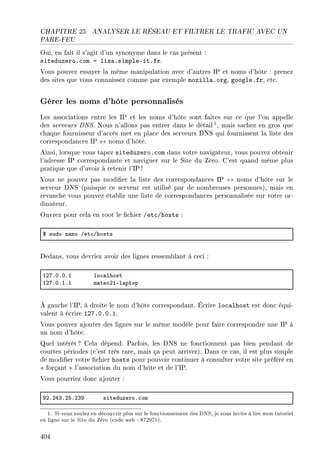 CHAPITRE 25. ANALYSER LE RÉSEAU ET FILTRER LE TRAFIC AVEC UN
PARE-FEU
Oui, en fait il s'agit d'un synonyme dans le cas présent :
siteduzero.com = lisa.simple-it.fr.
Vous pouvez essayer la même manipulation avec d'autres IP et noms d'hôte : prenez
des sites que vous connaissez comme par exemple mozilla.org, google.fr, etc.
Gérer les noms d'hôte personnalisés
Les associations entre les IP et les noms d'hôte sont faites sur ce que l'on appelle
des serveurs DNS. Nous n'allons pas entrer dans le détail1, mais sachez en gros que
chaque fournisseur d'accès met en place des serveurs DNS qui fournissent la liste des
correspondances IP ↔ noms d'hôte.
Ainsi, lorsque vous tapez siteduzero.com dans votre navigateur, vous pouvez obtenir
l'adresse IP correspondante et naviguer sur le Site du Zéro. C'est quand même plus
pratique que d'avoir à retenir l'IP !
Vous ne pouvez pas modier la liste des correspondances IP ↔ noms d'hôte sur le
serveur DNS (puisque ce serveur est utilisé par de nombreuses personnes), mais en
revanche vous pouvez établir une liste de correspondances personnalisée sur votre or-
dinateur.
Ouvrez pour cela en root le chier /etc/hosts :
6 sudo n—no Get™Ghosts
Dedans, vous devriez avoir des lignes ressemblant à ceci :
IPUFHFHFI lo™—lhost
IPUFHFIFI m—teoPIEl—ptop
À gauche l'IP, à droite le nom d'hôte correspondant. Écrire localhost est donc équi-
valent à écrire 127.0.0.1.
Vous pouvez ajouter des lignes sur le même modèle pour faire correspondre une IP à
un nom d'hôte.
Quel intérêt? Cela dépend. Parfois, les DNS ne fonctionnent pas bien pendant de
courtes périodes (c'est très rare, mais ça peut arriver). Dans ce cas, il est plus simple
de modier votre chier hosts pour pouvoir continuer à consulter votre site préféré en
 forçant  l'association du nom d'hôte et de l'IP.
Vous pourriez donc ajouter :
WPFPRQFPSFPQW siteduzeroF™om
1. Si vous voulez en découvrir plus sur le fonctionnement des DNS, je vous invite à lire mon tutoriel
en ligne sur le Site du Zéro (code web : 872971).
404
 