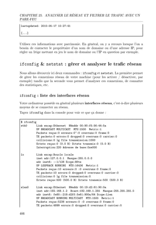 CHAPITRE 25. ANALYSER LE RÉSEAU ET FILTRER LE TRAFIC AVEC UN
PARE-FEU
l—stupd—tedX PHIHEHSEIU IHXPUXRI
‘FFF“
Utilisez ces informations avec parcimonie. En général, on y a recours lorsque l'on a
besoin de contacter le propriétaire d'un nom de domaine ou d'une adresse IP, pour
régler un litige mettant en jeu le nom de domaine ou l'IP en question par exemple.
ifconfig  netstat : gérer et analyser le trac réseau
Nous allons découvrir ici deux commandes : ifconfig et netstat. La première permet
de gérer les connexions réseau de votre machine (pour les activer / désactiver, par
exemple) tandis que la seconde vous permet d'analyser ces connexions, de connaître
des statistiques, etc.
ifconfig : liste des interfaces réseau
Votre ordinateur possède en général plusieurs interfaces réseau, c'est-à-dire plusieurs
moyens de se connecter au réseau.
Tapez ifconfig dans la console pour voir ce que ça donne :
6 if™onfig
ethH vink en™—pXithernet r‡—ddr HHXWHXfSXSTXRRXS—
…€ f‚yehgeƒ„ w…v„sgeƒ„ w„…XISHH wetri™XI
€—™kets reçusXH erreursXH~XH overrunsXH fr—meXH
„ˆ p—™ketsXH errorsXH droppedXH overrunsXH ™—rrierXH
™ollisionsXH lg file tr—nsmissionXIHHH
y™tets reçusXH @HFH fA y™tets tr—nsmisXH @HFH fA
snterruptionXPPH edresse de ˜—seXHxeHHH
lo vink en™—pXfou™le lo™—le
inet —drXIPUFHFHFI w—squeXPSSFHFHFH
—dr inetTX XXIGIPV ƒ™opeXrôte
…€ vyy€fegu ‚…xxsxq w„…XITRQT wetri™XI
€—™kets reçusXIH erreursXH XH overrunsXH fr—meXH
„ˆ p—™ketsXIH errorsXH droppedXH overrunsXH ™—rrierXH
™ollisionsXH lg file tr—nsmissionXH
y™tets reçusXSHH @SHHFH fA y™tets tr—nsmisXSHH @SHHFH fA
wl—nH vink en™—pXithernet r‡—ddr HHXIWXdPXTIXWHXH—
inet —drXIWPFITVFIFP f™—stXIWPFITVFIFPSS w—squeXPSSFPSSFPSSFH
—dr inetTX feVHXXPIWXdPffXfeTIXWHH—GTR ƒ™opeXvien
…€ f‚yehgeƒ„ ‚…xxsxq w…v„sgeƒ„ w„…XISHH wetri™XI
€—™kets reçusXSPQV erreursXH XH overrunsXH fr—meXH
„ˆ p—™ketsXRVWW errorsXH droppedXH overrunsXH ™—rrierXH
406
 