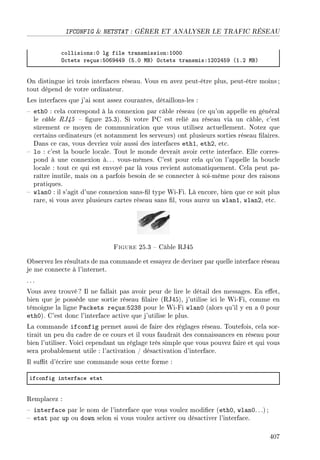 IFCONFIG  NETSTAT : GÉRER ET ANALYSER LE TRAFIC RÉSEAU
™ollisionsXH lg file tr—nsmissionXIHHH
y™tets reçusXSHTWRRW @SFH wfA y™tets tr—nsmisXIPHPRSW @IFP wfA
On distingue ici trois interfaces réseau. Vous en avez peut-être plus, peut-être moins;
tout dépend de votre ordinateur.
Les interfaces que j'ai sont assez courantes, détaillons-les :
 eth0 : cela correspond à la connexion par câble réseau (ce qu'on appelle en général
le câble RJ45  gure 25.3). Si votre PC est relié au réseau via un câble, c'est
sûrement ce moyen de communication que vous utilisez actuellement. Notez que
certains ordinateurs (et notamment les serveurs) ont plusieurs sorties réseau laires.
Dans ce cas, vous devriez voir aussi des interfaces eth1, eth2, etc.
 lo : c'est la boucle locale. Tout le monde devrait avoir cette interface. Elle corres-
pond à une connexion à. .. vous-mêmes. C'est pour cela qu'on l'appelle la boucle
locale : tout ce qui est envoyé par là vous revient automatiquement. Cela peut pa-
raître inutile, mais on a parfois besoin de se connecter à soi-même pour des raisons
pratiques.
 wlan0 : il s'agit d'une connexion sans-l type Wi-Fi. Là encore, bien que ce soit plus
rare, si vous avez plusieurs cartes réseau sans l, vous aurez un wlan1, wlan2, etc.
Figure 25.3  Câble RJ45
Observez les résultats de ma commande et essayez de deviner par quelle interface réseau
je me connecte à l'internet.
. ..
Vous avez trouvé? Il ne fallait pas avoir peur de lire le détail des messages. En eet,
bien que je possède une sortie réseau laire (RJ45), j'utilise ici le Wi-Fi, comme en
témoigne la ligne Packets reçus:5238 pour le Wi-Fi wlan0 (alors qu'il y en a 0 pour
eth0). C'est donc l'interface active que j'utilise le plus.
La commande ifconfig permet aussi de faire des réglages réseau. Toutefois, cela sor-
tirait un peu du cadre de ce cours et il vous faudrait des connaissances en réseau pour
bien l'utiliser. Voici cependant un réglage très simple que vous pouvez faire et qui vous
sera probablement utile : l'activation / désactivation d'interface.
Il sut d'écrire une commande sous cette forme :
if™onfig interf—™e et—t
Remplacez :
 interface par le nom de l'interface que vous voulez modier (eth0, wlan0. ..) ;
 etat par up ou down selon si vous voulez activer ou désactiver l'interface.
407
 