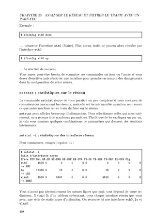 CHAPITRE 25. ANALYSER LE RÉSEAU ET FILTRER LE TRAFIC AVEC UN
PARE-FEU
Exemple :
6 if™onfig ethH down
. .. désactive l'interface eth0 (laire). Plus aucun trac ne pourra alors circuler par
l'interface eth0.
6 if™onfig ethH up
. .. la réactive de nouveau.
Vous aurez peut-être besoin de connaître ces commandes un jour ou l'autre si vous
devez désactiver puis réactiver une interface pour prendre en compte des changements
dans la conguration de votre réseau.
netstat : statistiques sur le réseau
La commande netstat risque de vous paraître un peu complexe si vous avez peu de
connaissances concernant les réseaux, mais elle est incontournable quand on veut savoir
ce que notre machine est en train de faire sur le réseau.
netstat peut acher beaucoup d'informations. Pour sélectionner celles qui nous inté-
ressent, on a recours à de nombreux paramètres. Plutôt que de les expliquer un par un,
je vais vous montrer quelques combinaisons de paramètres qui donnent des résultats
intéressants.
netstat -i : statistiques des interfaces réseau
Pour commencer, essayez l'option -i :
6 netst—t Ei
„—˜le d9interf—™es noy—u
sf—™e w„… wet ‚ˆEyu ‚ˆEi‚‚ ‚ˆEh‚€ ‚ˆEy†‚ „ˆEyu „ˆEi‚‚ „ˆEh‚€ „ˆEy†‚ plg
ethH ISHH H H H H H H H H H
→ fw…
lo ITRQT H IH H H H IH H H H
→ v‚…
wl—nH ISHH H SITI H H H RVIH H H H
→ fw‚…
Vous n'aurez pas nécessairement les mêmes lignes que moi ; tout dépend de votre or-
dinateur. Il s'agit là d'un tableau présentant, pour chaque interface réseau que vous
avez, une série de statistiques d'utilisation. On retrouve ici nos interfaces eth0, lo et
wlan0.
408
 
