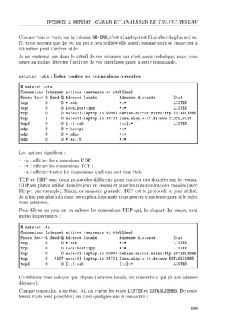 IFCONFIG  NETSTAT : GÉRER ET ANALYSER LE TRAFIC RÉSEAU
Comme vous le voyez sur la colonne RX-ERR, c'est wlan0 qui est l'interface la plus active.
Et vous noterez que lo est un petit peu utilisée elle aussi ; comme quoi se connecter à
soi-même peut s'avérer utile.
Je ne rentrerai pas dans le détail de ces colonnes car c'est assez technique, mais vous
savez au moins détecter l'activité de vos interfaces grâce à cette commande.
netstat -uta : lister toutes les connexions ouvertes
6 netst—t Eut—
gonnexions snternet —™tives @serveurs et ét—˜liesA
€roto ‚e™vE ƒendE edresse lo™—le edresse dist—nte it—t
t™p H H BXssh BXB vsƒ„ix
t™p H H lo™—lhostXipp BXB vsƒ„ix
t™p H H m—teoPIEl—ptopFloXTHWWU de˜i—nEmirrorFmirroXftp iƒ„efvsƒri
t™p I H m—teoPIEl—ptopFloXQQUPI lis—FsimpleEitFfrXwww gvyƒi•‡es„
t™pT H H ‘XX“Xssh ‘XX“XB vsƒ„ix
udp H H BX˜ootp™ BXB
udp H H BXmdns BXB
udp H H BXRSIUT BXB
Les options signient :
 -u : acher les connexions UDP ;
 -t : acher les connexions TCP ;
 -a : acher toutes les connexions quel que soit leur état.
TCP et UDP sont deux protocoles diérents pour envoyer des données sur le réseau.
UDP est plutôt utilisé dans les jeux en réseau et pour les communications vocales (avec
Skype, par exemple). Sinon, de manière générale, TCP est le protocole le plus utilisé.
Je n'irai pas plus loin dans les explications mais vous pouvez vous renseigner si le sujet
vous intéresse.
Pour ltrer un peu, on va enlever les connexions UDP qui, la plupart du temps, sont
moins importantes :
6 netst—t Et—
gonnexions snternet —™tives @serveurs et ét—˜liesA
€roto ‚e™vE ƒendE edresse lo™—le edresse dist—nte it—t
t™p H H BXssh BXB vsƒ„ix
t™p H H lo™—lhostXipp BXB vsƒ„ix
t™p H H m—teoPIEl—ptopFloXTHWWU de˜i—nEmirrorFmirroXftp iƒ„efvsƒri
t™p H RIHU m—teoPIEl—ptopFloXQQUPI lis—FsimpleEitFfrXwww iƒ„efvsƒrih
t™pT H H ‘XX“Xssh ‘XX“XB vsƒ„ix
Ce tableau vous indique qui, depuis l'adresse locale, est connecté à qui (à une adresse
distante).
Chaque connexion a un état. Ici, on repère les états LISTEN et ESTABLISHED. De nom-
breux états sont possibles; en voici quelques-uns à connaître :
409
 