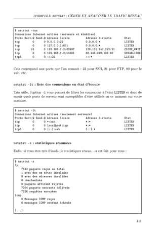 IFCONFIG  NETSTAT : GÉRER ET ANALYSER LE TRAFIC RÉSEAU
6 netst—t Et—n
gonnexions snternet —™tives @serveurs et ét—˜liesA
€roto ‚e™vE ƒendE edresse lo™—le edresse dist—nte it—t
t™p H H HFHFHFHXPP HFHFHFHXB vsƒ„ix
t™p H H IPUFHFHFIXTQI HFHFHFHXB vsƒ„ix
t™p IS H IWPFITVFIFPXTHWWU IPVFIHIFPRHFPIPXPI gvyƒi•‡es„
t™p H H IWPFITVFIFPXSRHHI VHFPRVFPIWFIPQXVH iƒ„efvsƒri
t™pT H H XXXPP XXXB vsƒ„ix
Cela correspond aux ports que l'on connaît : 22 pour SSH, 21 pour FTP, 80 pour le
web, etc.
netstat -lt : liste des connexions en état d'écoute
Très utile, l'option -l vous permet de ltrer les connexions à l'état LISTEN et donc de
savoir quels ports de serveur sont susceptibles d'être utilisés en ce moment sur votre
machine.
6 netst—t Elt
gonnexions snternet —™tives @seulement serveursA
€roto ‚e™vE ƒendE edresse lo™—le edresse dist—nte it—t
t™p H H BXssh BXB vsƒ„ix
t™p H H lo™—lhostXipp BXB vsƒ„ix
t™pT H H ‘XX“Xssh ‘XX“XB vsƒ„ix
netstat -s : statistiques résumées
Enn, si vous êtes très friands de statistiques réseau, -s est fait pour vous :
6 netst—t Es
spX
URRQ p—quets reçus —u tot—l
I —ve™ des enEtêtes inv—lides
V —ve™ des —dresses inv—lides
H ré—™heminés
H p—quets —rriv—nt rejetés
UQSR p—quets entr—nts délivrés
UPPT requêtes envoyées
s™mpX
H wess—ges sgw€ reçus
H mess—ges sgw€ entr—nt é™houés
‘FFF“
411
 