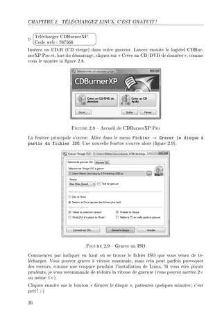 CHAPITRE 2. TÉLÉCHARGEZ LINUX, C'EST GRATUIT !


¨
©
Télécharger CDBurnerXP
Code web : 767566
Insérez un CD-R (CD vierge) dans votre graveur. Lancez ensuite le logiciel CDBur-
nerXP Pro et, lors du démarrage, cliquez sur  Créer un CD/DVD de données , comme
vous le montre la gure 2.8.
Figure 2.8  Accueil de CDBurnerXP Pro
La fenêtre principale s'ouvre. Allez dans le menu Fichier → Graver le disque à
partir du fichier ISO. Une nouvelle fenêtre s'ouvre alors (gure 2.9).
Figure 2.9  Graver un ISO
Commencez par indiquer en haut où se trouve le chier ISO que vous venez de té-
lécharger. Vous pouvez graver à vitesse maximale, mais cela peut parfois provoquer
des erreurs, comme une coupure pendant l'installation de Linux. Si vous êtes plutôt
prudents, je vous recommande de réduire la vitesse de gravure (vous pouvez mettre 2×
ou même 1×).
Cliquez ensuite sur le bouton  Graver le disque , patientez quelques minutes ; c'est
prêt ! :-)
26
 