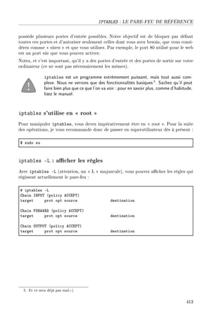 IPTABLES : LE PARE-FEU DE RÉFÉRENCE
possède plusieurs portes d'entrée possibles. Notre objectif est de bloquer par défaut
toutes ces portes et d'autoriser seulement celles dont vous avez besoin, que vous consi-
dérez comme  sûres  et que vous utilisez. Par exemple, le port 80 utilisé pour le web
est un port sûr que vous pouvez activer.
Notez, et c'est important, qu'il y a des portes d'entrée et des portes de sortie sur votre
ordinateur (ce ne sont pas nécessairement les mêmes).
iptables est un programme extrêmement puissant, mais tout aussi com-
plexe. Nous ne verrons que des fonctionnalités basiques5. Sachez qu'il peut
faire bien plus que ce que l'on va voir : pour en savoir plus, comme d'habitude,
lisez le manuel.
iptables s'utilise en  root 
Pour manipuler iptables, vous devez impérativement être en  root . Pour la suite
des opérations, je vous recommande donc de passer en superutilisateur dès à présent :
6 sudo su
iptables -L : acher les règles
Avec iptables -L (attention, un  L  majuscule), vous pouvez acher les règles qui
régissent actuellement le pare-feu :
5 ipt—˜les Ev
gh—in sx€…„ @poli™y eggi€„A
t—rget prot opt sour™e destin—tion
gh—in py‚‡e‚h @poli™y eggi€„A
t—rget prot opt sour™e destin—tion
gh—in y…„€…„ @poli™y eggi€„A
t—rget prot opt sour™e destin—tion
5. Et ce sera déjà pas mal;-)
413
 