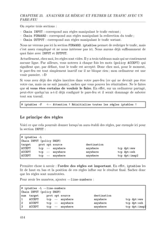CHAPITRE 25. ANALYSER LE RÉSEAU ET FILTRER LE TRAFIC AVEC UN
PARE-FEU
On repère trois sections :
 Chain INPUT : correspond aux règles manipulant le trac entrant ;
 Chain FORWARD : correspond aux règles manipulant la redirection du trac;
 Chain OUTPUT : correspond aux règles manipulant le trac sortant.
Nous ne verrons pas ici la section FORWARD. iptables permet de rediriger le trac, mais
c'est assez compliqué et ne nous intéresse pas ici. Nous aurons déjà susamment de
quoi faire avec INPUT et OUTPUT.
Actuellement, chez moi, les règles sont vides. Il y a trois tableaux mais qui ne contiennent
aucune ligne. Par ailleurs, vous noterez à chaque fois les mots (policy ACCEPT) qui
signient que, par défaut, tout le trac est accepté. Donc chez moi, pour le moment,
le pare-feu est tout simplement inactif car il ne bloque rien; mon ordinateur est une
vraie passoire. :-D
Si vous avez déjà des règles inscrites dans votre pare-feu (ce qui ne devrait pas être
votre cas, mais on ne sait jamais), sachez que vous pouvez les réinitialiser. Ne le faites
que si vous êtes certains de vouloir le faire. En eet, sur un ordinateur partagé,
peut-être quelqu'un a-t-il déjà conguré le pare-feu et il serait dommage de saboter
tout son travail.
5 ipt—˜les Ep `EE ettention 3 ‚éiniti—lise toutes les règles ipt—˜les 3
Le principe des règles
Voici ce que cela pourrait donner lorsqu'on aura établi des règles, par exemple ici pour
la section INPUT :
5 ipt—˜les Ev
gh—in sx€…„ @poli™y h‚y€A
t—rget prot opt sour™e destin—tion
eggi€„ t™p EE —nywhere —nywhere t™p dptXwww
eggi€„ t™p EE —nywhere —nywhere t™p dptXssh
eggi€„ t™p EE —nywhere —nywhere t™p dptXim—pP
Première chose à savoir : l'ordre des règles est important. En eet, iptables les
lit de haut en bas et la position de ces règles inue sur le résultat nal. Sachez donc
que les règles sont numérotées.
Pour avoir les numéros, ajoutez --line-numbers :
5 ipt—˜les Ev EElineEnum˜ers
gh—in sx€…„ @poli™y h‚y€A
num t—rget prot opt sour™e destin—tion
I eggi€„ t™p EE —nywhere —nywhere t™p dptXwww
P eggi€„ t™p EE —nywhere —nywhere t™p dptXssh
Q eggi€„ t™p EE —nywhere —nywhere t™p dptXim—pP
414
 