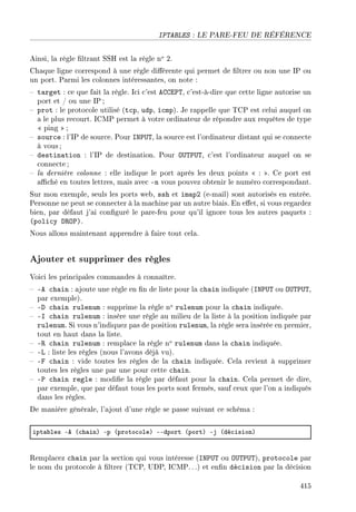 IPTABLES : LE PARE-FEU DE RÉFÉRENCE
Ainsi, la règle ltrant SSH est la règle no 2.
Chaque ligne correspond à une règle diérente qui permet de ltrer ou non une IP ou
un port. Parmi les colonnes intéressantes, on note :
 target : ce que fait la règle. Ici c'est ACCEPT, c'est-à-dire que cette ligne autorise un
port et / ou une IP ;
 prot : le protocole utilisé (tcp, udp, icmp). Je rappelle que TCP est celui auquel on
a le plus recourt. ICMP permet à votre ordinateur de répondre aux requêtes de type
 ping ;
 source : l'IP de source. Pour INPUT, la source est l'ordinateur distant qui se connecte
à vous;
 destination : l'IP de destination. Pour OUTPUT, c'est l'ordinateur auquel on se
connecte;
 la dernière colonne : elle indique le port après les deux points  : . Ce port est
aché en toutes lettres, mais avec -n vous pouvez obtenir le numéro correspondant.
Sur mon exemple, seuls les ports web, ssh et imap2 (e-mail) sont autorisés en entrée.
Personne ne peut se connecter à la machine par un autre biais. En eet, si vous regardez
bien, par défaut j'ai conguré le pare-feu pour qu'il ignore tous les autres paquets :
(policy DROP).
Nous allons maintenant apprendre à faire tout cela.
Ajouter et supprimer des règles
Voici les principales commandes à connaître.
 -A chain : ajoute une règle en n de liste pour la chain indiquée (INPUT ou OUTPUT,
par exemple).
 -D chain rulenum : supprime la règle no rulenum pour la chain indiquée.
 -I chain rulenum : insère une règle au milieu de la liste à la position indiquée par
rulenum. Si vous n'indiquez pas de position rulenum, la règle sera insérée en premier,
tout en haut dans la liste.
 -R chain rulenum : remplace la règle no rulenum dans la chain indiquée.
 -L : liste les règles (nous l'avons déjà vu).
 -F chain : vide toutes les règles de la chain indiquée. Cela revient à supprimer
toutes les règles une par une pour cette chain.
 -P chain regle : modie la règle par défaut pour la chain. Cela permet de dire,
par exemple, que par défaut tous les ports sont fermés, sauf ceux que l'on a indiqués
dans les règles.
De manière générale, l'ajout d'une règle se passe suivant ce schéma :
ipt—˜les Ee @™h—inA Ep @proto™oleA EEdport @portA Ej @dé™isionA
Remplacez chain par la section qui vous intéresse (INPUT ou OUTPUT), protocole par
le nom du protocole à ltrer (TCP, UDP, ICMP. ..) et enn décision par la décision
415
 