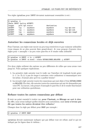 IPTABLES : LE PARE-FEU DE RÉFÉRENCE
Vos règles iptables pour INPUT devraient maintenant ressembler à ceci :
5 ipt—˜les Ev
gh—in sx€…„ @poli™y eggi€„A
t—rget prot opt sour™e destin—tion
eggi€„ t™p EE —nywhere —nywhere t™p dptXwww
eggi€„ t™p EE —nywhere —nywhere t™p dptXssh
eggi€„ t™p EE —nywhere —nywhere t™p dptXim—pP
eggi€„ i™mp EE —nywhere —nywhere
Autoriser les connexions locales et déjà ouvertes
Pour l'instant, nos règles sont encore un peu trop restrictives et pas vraiment utilisables
(vous risquez de ne plus pouvoir faire grand-chose). Je vous propose d'ajouter deux
règles pour  assouplir  un peu votre pare-feu et le rendre enn utilisable.
5 ipt—˜les Ee sx€…„ Ei lo Ej eggi€„
5 ipt—˜les Ee sx€…„ Em st—te EEst—te iƒ„efvsƒrihD‚ive„ih Ej eggi€„
Ces deux règles utilisent des options un peu diérentes de celles que nous avons vues
jusqu'ici. Voici quelques explications.
1. La première règle autorise tout le trac sur l'interface de loopback locale grâce
à -i lo. Il n'y a pas de risque à autoriser votre ordinateur à communiquer avec
lui-même, d'autant plus qu'il en a parfois besoin !
2. La seconde règle autorise toutes les connexions qui sont déjà à l'état ESTABLISHED
ou RELATED. En clair, elle autorise toutes les connexions qui ont été demandées par
votre PC. Là encore, cela permet d'assouplir le pare-feu et de le rendre fonctionnel
pour une utilisation quotidienne.
Refuser toutes les autres connexions par défaut
Il reste un point essentiel à traiter car, pour l'instant, ce ltrage ne sert à rien.
En eet, nous avons indiqué quelles données nous autorisions, mais nous n'avons pas
dit que toutes les autres devaient être refusées!
Changez donc la règle par défaut pour DROP par exemple :
5 ipt—˜les E€ sx€…„ h‚y€
iptables devrait maintenant indiquer que par défaut tout est refusé, sauf ce qui est
indiqué par les lignes dans le tableau :
417
 