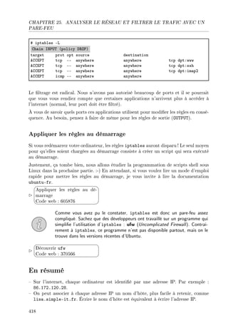 CHAPITRE 25. ANALYSER LE RÉSEAU ET FILTRER LE TRAFIC AVEC UN
PARE-FEU
5 ipt—˜les Ev
gh—in sx€…„ @poli™y h‚y€A
t—rget prot opt sour™e destin—tion
eggi€„ t™p EE —nywhere —nywhere t™p dptXwww
eggi€„ t™p EE —nywhere —nywhere t™p dptXssh
eggi€„ t™p EE —nywhere —nywhere t™p dptXim—pP
eggi€„ i™mp EE —nywhere —nywhere
Le ltrage est radical. Nous n'avons pas autorisé beaucoup de ports et il se pourrait
que vous vous rendiez compte que certaines applications n'arrivent plus à accéder à
l'internet (normal, leur port doit être ltré).
À vous de savoir quels ports ces applications utilisent pour modier les règles en consé-
quence. Au besoin, pensez à faire de même pour les règles de sortie (OUTPUT).
Appliquer les règles au démarrage
Si vous redémarrez votre ordinateur, les règles iptables auront disparu ! Le seul moyen
pour qu'elles soient chargées au démarrage consiste à créer un script qui sera exécuté
au démarrage.
Justement, ça tombe bien, nous allons étudier la programmation de scripts shell sous
Linux dans la prochaine partie. :-) En attendant, si vous voulez lire un mode d'emploi
rapide pour mettre les règles au démarrage, je vous invite à lire la documentation
ubuntu-fr.




Appliquer les règles au dé-
marrage
Code web : 605876
Comme vous avez pu le constater, iptables est donc un pare-feu assez
compliqué. Sachez que des développeurs ont travaillé sur un programme qui
simplie l'utilisation d'iptables : ufw (Uncomplicated Firewall). Contrai-
rement à iptables, ce programme n'est pas disponible partout, mais on le
trouve dans les versions récentes d'Ubuntu.


¨
©
Découvrir ufw
Code web : 370566
En résumé
 Sur l'internet, chaque ordinateur est identié par une adresse IP. Par exemple :
86.172.120.28.
 On peut associer à chaque adresse IP un nom d'hôte, plus facile à retenir, comme
lisa.simple-it.fr. Écrire le nom d'hôte est équivalent à écrire l'adresse IP.
418
 
