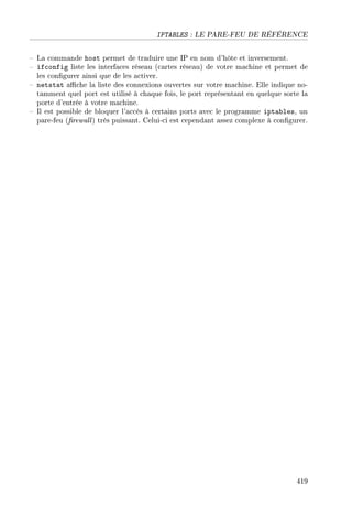 IPTABLES : LE PARE-FEU DE RÉFÉRENCE
 La commande host permet de traduire une IP en nom d'hôte et inversement.
 ifconfig liste les interfaces réseau (cartes réseau) de votre machine et permet de
les congurer ainsi que de les activer.
 netstat ache la liste des connexions ouvertes sur votre machine. Elle indique no-
tamment quel port est utilisé à chaque fois, le port représentant en quelque sorte la
porte d'entrée à votre machine.
 Il est possible de bloquer l'accès à certains ports avec le programme iptables, un
pare-feu (rewall) très puissant. Celui-ci est cependant assez complexe à congurer.
419
 