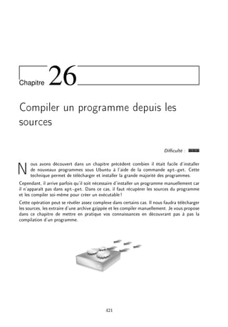 Chapitre 26
Compiler un programme depuis les
sources
Diculté :
Nous avons découvert dans un chapitre précédent combien il était facile d'installer
de nouveaux programmes sous Ubuntu à l'aide de la commande apt-get. Cette
technique permet de télécharger et installer la grande majorité des programmes.
Cependant, il arrive parfois qu'il soit nécessaire d'installer un programme manuellement car
il n'apparaît pas dans apt-get. Dans ce cas, il faut récupérer les sources du programme
et les compiler soi-même pour créer un exécutable!
Cette opération peut se révéler assez complexe dans certains cas. Il nous faudra télécharger
les sources, les extraire d'une archive gzippée et les compiler manuellement. Je vous propose
dans ce chapitre de mettre en pratique vos connaissances en découvrant pas à pas la
compilation d'un programme.
421
 