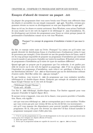 CHAPITRE 26. COMPILER UN PROGRAMME DEPUIS LES SOURCES
Essayez d'abord de trouver un paquet .deb
La plupart des programmes dont vous aurez besoin sous Ubuntu sont référencés dans
des dépôts et accessibles via une simple commande : apt-get. Toutefois, certains pro-
grammes récents ou encore en développement ne sont pas disponibles via apt-get 1.
Dans un tel cas, les choses se corsent nettement. Sous Windows, nous avions l'habitude
de nous rendre sur le site web du logiciel et de télécharger le .exe d'installation. Or,
les développeurs qui écrivent des programmes pour Linux ne créent presque jamais de
gestionnaires d'installation comme on en voit sous Windows.
Pourquoi? Le concept de programme d'installation n'existe-t-il pas sous Li-
nux?
En fait, ce concept existe mais on l'évite. Pourquoi? La raison est qu'il existe une
grande diversité de distributions Linux et d'architectures d'ordinateurs (selon le type
de processeur par exemple). Cette diversité est une des grandes forces de Linux, mais il
est du coup presque impossible de proposer un programme d'installation qui convienne
à tout le monde et qui pourra s'installer sur toutes les machines. Il faudrait créer autant
de programmes d'installation qu'il existe de types de machines diérents !
Quand apt-get ne propose pas le programme que l'on recherche, il est parfois pos-
sible de trouver sur le site web du logiciel un paquetage .deb. C'est en quelque sorte
l'équivalent du programme d'installation, mais celui-ci est spécique à Debian et à
ses distributions dérivées 2. Les .deb ne fonctionnent pas sur les distributions utilisant
d'autres outils ; Red Hat utilise des .rpm par exemple 3.
Si, par bonheur, vous trouvez le .deb du programme que vous souhaitez installer,
téléchargez-le et double-cliquez dessus. Essayons par exemple de récupérer de cette
façon Google Chrome sur le site web de Google :


¨
©
Télécharger Google Chrome
Code web : 971458
Une fois le .deb téléchargé, double-cliquez dessus. Une fenêtre apparaît pour vous
proposer d'installer le logiciel (gure 26.1).
Si aucune erreur n'apparaît, vous avez de la chance, vous pouvez procéder à l'installa-
tion. Sinon, cela signie :
 soit que vous avez téléchargé un .deb ne correspondant pas à votre machine. Vériez
que vous n'avez pas pris une version 32 bits au lieu de 64 bits (ou inversement) ;
 soit qu'il vous manque des dépendances pour pouvoir installer convenablement le
programme. Et là, cela peut vite devenir un casse-tête ! Il faut d'abord installer le
programme manquant avant d'aller plus loin.
1. C'est le cas des programmes en cours de développement ou de ceux qui ne sont pas encore assez
connus pour être intégrés aux dépôts ociels d'Ubuntu.
2. Dont fait partie Ubuntu.
3. Notez que le programme alien est capable de convertir un .rpm en .deb au besoin.
422
 