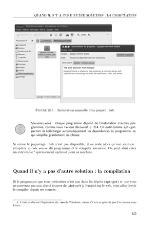 QUAND IL N'Y A PAS D'AUTRE SOLUTION : LA COMPILATION
Figure 26.1  Installation manuelle d'un paquet .deb
Souvenez-vous : chaque programme dépend de l'installation d'autres pro-
grammes, comme nous l'avions découvert p. 214. Un outil comme apt-get
permet de télécharger automatiquement les dépendances du programme, ce
qui simplie grandement les choses.
Si même le paquetage .deb n'est pas disponible, il ne reste alors qu'une solution :
récupérer le code source du programme et le compiler soi-même. On peut ainsi créer
un exécutable 4 spécialement optimisé pour sa machine.
Quand il n'y a pas d'autre solution : la compilation
Si le programme que vous recherchez n'est pas dans les dépôts (apt-get) et que vous
ne parvenez pas non plus à trouver de .deb prêt à l'emploi sur le web, vous allez devoir
le compiler depuis ses sources.
4. L'exécutable est l'équivalent du .exe de Windows, même s'il n'a en général pas d'extension sous
Linux.
423
 