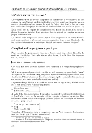 CHAPITRE 26. COMPILER UN PROGRAMME DEPUIS LES SOURCES
Qu'est-ce que la compilation?
La compilation est un procédé qui permet de transformer le code source d'un pro-
gramme en un exécutable que l'on peut utiliser. Le code source correspond en quelque
sorte aux ingrédients d'une recette (les ÷ufs, la farine. ..) et l'exécutable au gâteau
nal. Dans cette métaphore, la compilation correspondrait à la cuisson du gâteau. :-)
Étant donné que la plupart des programmes sous Linux sont libres, nous avons la
chance de pouvoir récupérer leurs sources et donc de pouvoir en compiler une version
propre à notre machine.
Les étapes de la compilation peuvent varier d'un programme à un autre. Certains
sont assez complexes et nécessitent plusieurs préparatifs. Dans ce cas, il faut suivre les
instructions indiquées sur le site web du logiciel pour savoir comment compiler5.
Compilation d'un programme pas à pas
Pour compiler des programmes, vous aurez besoin avant toute chose d'installer les
outils de compilation. Pour cela, rien de plus simple, il sut d'installer le paquet
build-essential :
sudo —ptEget inst—ll ˜uildEessenti—l
Ceci étant fait, nous pouvons à présent nous intéresser à la compilation proprement
dite.
Ici, je vous propose d'apprendre à compiler un petit programme assez simple : htop 6.
Il s'agit d'un outil alternatif à top, qui permet de voir la liste des programmes en cours
d'exécution. Cela sera l'occasion de découvrir les principales commandes de compilation
qui vous serviront pour installer la plupart des logiciels.
La première étape consiste à se rendre sur le site web du logiciel htop. Une recherche
sur le web devrait vous y amener rapidement.


¨
©
Site web de htop
Code web : 175372
À partir de là, il est indispensable de savoir lire l'anglais. Recherchez sur le site la section
 Downloads , puis, sur la page des téléchargaments, recherchez les sources. Vous
devriez nalement arriver sur une page qui vous propose de télécharger les dernières
sources du programme :




Télécharger les sources de
htop
Code web : 954263
Vous allez télécharger une archive compressée .tar.gz. Vous connaissez la commande
pour extraire ce type d'archive, alors allez-y !
5. Instructions qui sont, bien souvent, en anglais.
6. Notez qu'on le retrouve dans les dépôts via apt-get, mais nous allons tout de même essayer de
le compiler manuellement pour nous entraîner.
424
 