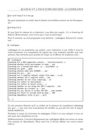 QUAND IL N'Y A PAS D'AUTRE SOLUTION : LA COMPILATION
t—r zxvf htopEHFVFQFt—rFgz
On peut maintenant se rendre dans le dossier où les chiers sources ont été décompres-
sés :
™d htopEHFVFQ
Si vous listez le contenu de ce répertoire, vous allez être surpris : il y a beaucoup de
chiers ! Heureusement, vous n'avez pas à vous en préoccuper.
Pour le moment, un seul programme nous intéresse : configure. Exécutez-le comme
suit :
FG™onfigure
configure est un programme qui analyse votre ordinateur et qui vérie si tous les
outils nécessaires à la compilation du logiciel que vous souhaitez installer sont bien
présents. Son exécution peut prendre du temps car il eectue de nombreux tests :
6 FG™onfigure
™he™king for — fƒhE™omp—ti˜le inst—llFFF GusrG˜inGinst—ll E™
™he™king whether ˜uild environment is s—neFFF yes
™he™king for — thre—dEs—fe mkdir EpFFF G˜inGmkdir Ep
™he™king for g—wkFFF g—wk
™he™king whether m—ke sets 6@weuiAFFF yes
™he™king for g™™FFF g™™
™he™king for g ™ompiler def—ult output file n—meFFF —Fout
™he™king whether the g ™ompiler worksFFF yes
™he™king whether we —re ™ross ™ompilingFFF no
™he™king for suffix of exe™ut—˜lesFFF
™he™king for suffix of o˜je™t filesFFF o
™he™king whether we —re using the qx… g ™ompilerFFF yes
™he™king whether g™™ —™™epts EgFFF yes
™he™king for g™™ option to —™™ept sƒy gVWFFF none needed
™he™king for style of in™lude used ˜y m—keFFF qx…
™he™king dependen™y style of g™™FFF g™™Q
‘FFF“
Un des premiers éléments qu'il va vérier est la présence du compilateur (checking
for gcc...) que vous avez normalement dû installer un peu plus tôt avec le paquet
build-essential.
Patientez le temps de l'exécution de configure. Celui-ci va vous indiquer si tout est
prêt pour une compilation ou non.
Malheureusement, il arrivera fréquemment que configure ache une erreur en raison
d'un manque de dépendances. Dans notre cas, il devrait acher une erreur comme
celle-ci :
425
 