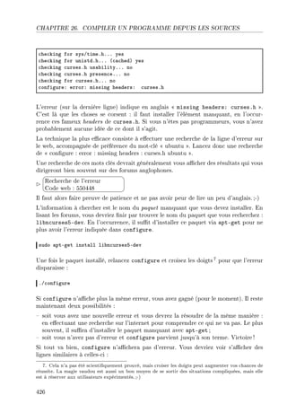 CHAPITRE 26. COMPILER UN PROGRAMME DEPUIS LES SOURCES
™he™king for sysGtimeFhFFF yes
™he™king for unistdFhFFF @™—™hedA yes
™he™king ™ursesFh us—˜ilityFFF no
™he™king ™ursesFh presen™eFFF no
™he™king for ™ursesFhFFF no
™onfigureX errorX missing he—dersX ™ursesFh
L'erreur (sur la dernière ligne) indique en anglais  missing headers: curses.h .
C'est là que les choses se corsent : il faut installer l'élément manquant, en l'occur-
rence ces fameux headers de curses.h. Si vous n'êtes pas programmeurs, vous n'avez
probablement aucune idée de ce dont il s'agit.
La technique la plus ecace consiste à eectuer une recherche de la ligne d'erreur sur
le web, accompagnée de préférence du mot-clé  ubuntu . Lancez donc une recherche
de  congure : error : missing headers : curses.h ubuntu .
Une recherche de ces mots clés devrait généralement vous acher des résultats qui vous
dirigeront bien souvent sur des forums anglophones.


¨
©
Recherche de l'erreur
Code web : 550448
Il faut alors faire preuve de patience et ne pas avoir peur de lire un peu d'anglais.;-)
L'information à chercher est le nom du paquet manquant que vous devez installer. En
lisant les forums, vous devriez nir par trouver le nom du paquet que vous recherchez :
libncurses5-dev. En l'occurrence, il sut d'installer ce paquet via apt-get pour ne
plus avoir l'erreur indiquée dans configure.
sudo —ptEget inst—ll li˜n™ursesSEdev
Une fois le paquet installé, relancez configure et croisez les doigts 7 pour que l'erreur
disparaisse :
FG™onfigure
Si configure n'ache plus la même erreur, vous avez gagné (pour le moment). Il reste
maintenant deux possibilités :
 soit vous avez une nouvelle erreur et vous devrez la résoudre de la même manière :
en eectuant une recherche sur l'internet pour comprendre ce qui ne va pas. Le plus
souvent, il sura d'installer le paquet manquant avec apt-get ;
 soit vous n'avez pas d'erreur et configure parvient jusqu'à son terme. Victoire !
Si tout va bien, configure n'achera pas d'erreur. Vous devriez voir s'acher des
lignes similaires à celles-ci :
7. Cela n'a pas été scientiquement prouvé, mais croiser les doigts peut augmenter vos chances de
réussite. La magie vaudou est aussi un bon moyen de se sortir des situations compliquées, mais elle
est à réserver aux utilisateurs expérimentés.;-)
426
 