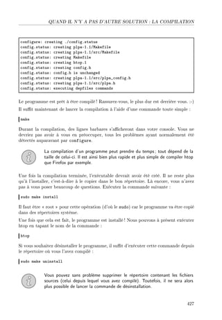 QUAND IL N'Y A PAS D'AUTRE SOLUTION : LA COMPILATION
™onfigureX ™re—ting FG™onfigFst—tus
™onfigFst—tusX ™re—ting plp—EIFIGw—kefile
™onfigFst—tusX ™re—ting plp—EIFIGsr™Gw—kefile
™onfigFst—tusX ™re—ting w—kefile
™onfigFst—tusX ™re—ting htopFI
™onfigFst—tusX ™re—ting ™onfigFh
™onfigFst—tusX ™onfigFh is un™h—nged
™onfigFst—tusX ™re—ting plp—EIFIGsr™Gplp—•™onfigFh
™onfigFst—tusX ™re—ting plp—EIFIGsr™Gplp—Fh
™onfigFst—tusX exe™uting depfiles ™omm—nds
Le programme est prêt à être compilé ! Rassurez-vous, le plus dur est derrière vous. :-)
Il sut maintenant de lancer la compilation à l'aide d'une commande toute simple :
m—ke
Durant la compilation, des lignes barbares s'acheront dans votre console. Vous ne
devriez pas avoir à vous en préoccuper, tous les problèmes ayant normalement été
détectés auparavant par configure.
La compilation d'un programme peut prendre du temps; tout dépend de la
taille de celui-ci. Il est ainsi bien plus rapide et plus simple de compiler htop
que Firefox par exemple.
Une fois la compilation terminée, l'exécutable devrait avoir été créé. Il ne reste plus
qu'à l'installer, c'est-à-dire à le copier dans le bon répertoire. Là encore, vous n'avez
pas à vous poser beaucoup de questions. Exécutez la commande suivante :
sudo m—ke inst—ll
Il faut être  root  pour cette opération (d'où le sudo) car le programme va être copié
dans des répertoires système.
Une fois que cela est fait, le programme est installé! Nous pouvons à présent exécuter
htop en tapant le nom de la commande :
htop
Si vous souhaitez désinstaller le programme, il sut d'exécuter cette commande depuis
le répertoire où vous l'avez compilé :
sudo m—ke uninst—ll
Vous pouvez sans problème supprimer le répertoire contenant les chiers
sources (celui depuis lequel vous avez compilé). Toutefois, il ne sera alors
plus possible de lancer la commande de désinstallation.
427
 